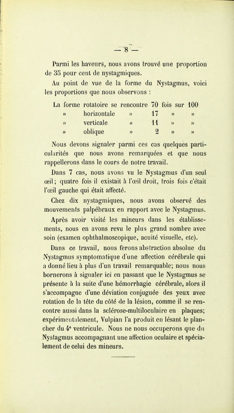 — ;8 — Parmi les haveiirs, nous avons trouvé une proportion de 35 pour cent de nystagmiques. Au point de vue de la forme du Nystagmus, voici les proportions que nous observons : La forme rotatoire se rencontre 70 fois sur 100 » horizontale » 17 » » » verticale » 11 » » » oblique » 2 » » Nous devons signaler parmi ces cas quelques parti- cularités que nous avons remarquées et que nous rappellerons dans le cours de notre travail. Dans 7 cas, nous avons vu le Nystagmus d'un seul œil ; quatre fois il existait à l'œil droit, trois fois c'était l'œil gauche qui était affecté. Chez dix nystagmiques, nous avons observé des mouvements palpébraux en rapport avec le Nystagmus. Après avoir visité les mineurs dans les établisse- ments, nous en avons revu le plus grand nombre avec soin (examen ophthalmoscopique, acuité visuelle, etc). Dans ce travail, nous ferons abstraction absolue du Nystagmus symptomatique d'une afïection cérébrale qui a donné lieu à plus d'un travail remarquable; nous nous bornerons à signaler ici en passant que le Nystagmus se présente à la suite d'une hémorrhagie cérébrale, alors il s'accompagne d'une déviation conjuguée des yeux avec rotation de la tête du côté de la lésion, comme il se ren- contre aussi dans la sclérose-multiloculaire en plaques; expérimentalement, Vulpian l'a produit en lésant le plan- cher du 4* ventricule. Nous ne nous occuperons que du Nystagmus accompagnant une affection oculaire et spécia- lement de celui des mineurs.