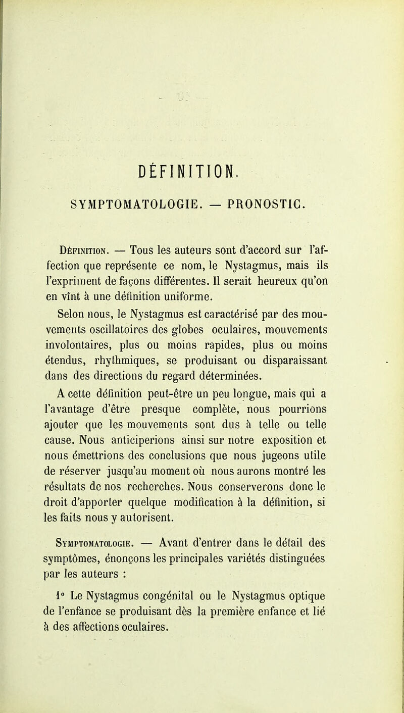 DÉFINITION. SYMPTOMATOLOGIE. — PRONOSTIC. Définition. — Tous les auteurs sont d'accord sur l'af- fection que représente ce nom, le Nystagmus, mais ils l'expriment de façons différentes. Il serait heureux qu'on en vînt à une définition uniforme. Selon nous, le Nystagmus est caractérisé par des mou- vements oscillatoires des globes oculaires, mouvements involontaires, plus ou moins rapides, plus ou moins étendus, rhythmiques, se produisant ou disparaissant dans des directions du regard déterminées. A cette définition peut-être un peu longue, mais qui a l'avantage d'être presque complète, nous pourrions ajouter que les mouvements sont dus à telle ou telle cause. Nous anticiperions ainsi sur notre exposition et nous émettrions des conclusions que nous jugeons utile de réserver jusqu'au moment où nous aurons montré les résultats de nos recherches. Nous conserverons donc le droit d'apporter quelque modification à la définition, si les faits nous y autorisent. SYMPTOMATOLOGIE. — Avaut d'entrer dans le détail des symptômes, énonçons les principales variétés distinguées par les auteurs : 1» Le Nystagmus congénital ou le Nystagmus optique de l'enfance se produisant dès la première enfance et lié à des affections oculaires.