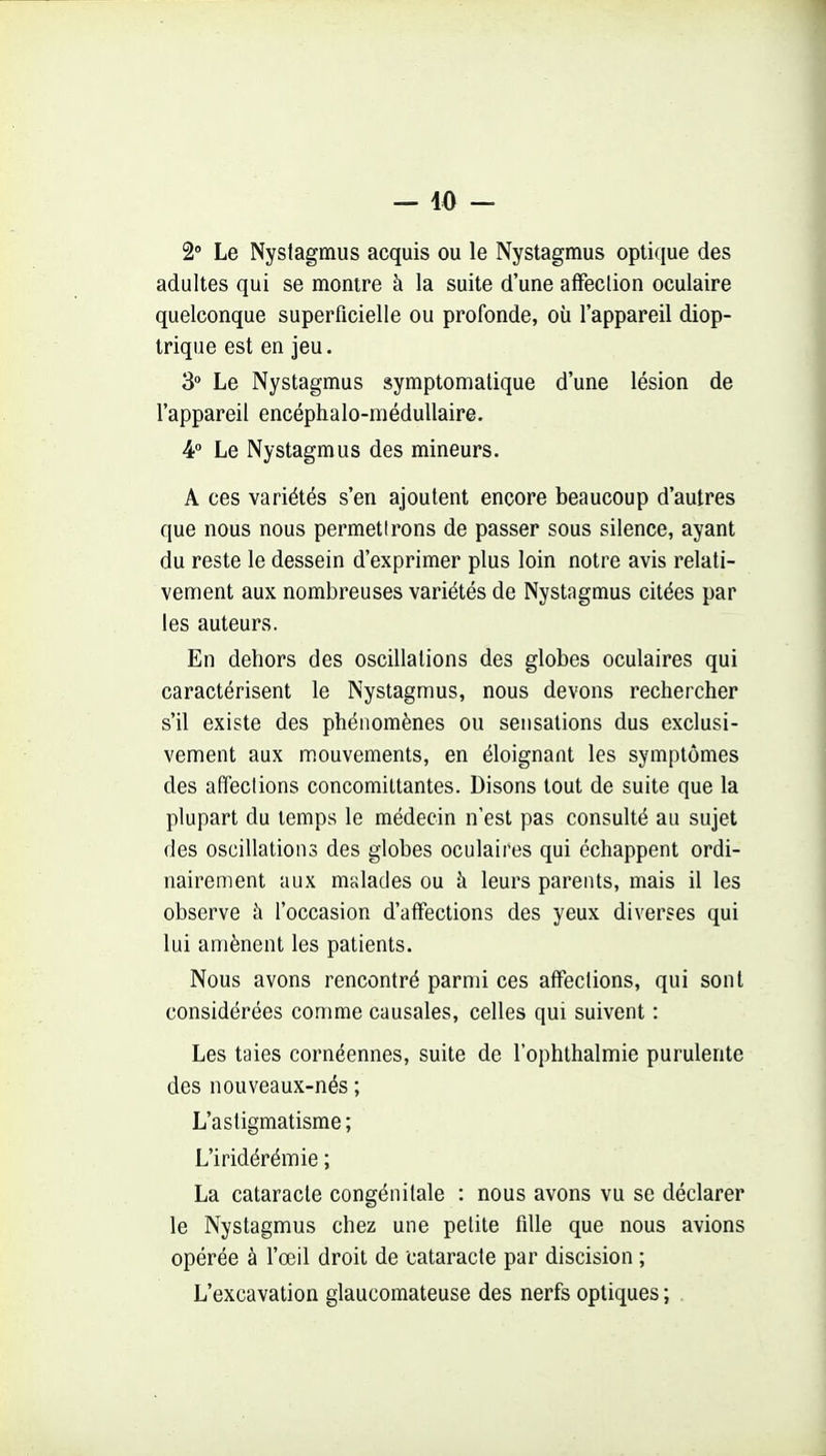 - 40 - 2» Le Nystagmus acquis ou le Nystagmus optique des adultes qui se montre à la suite d'une alFeclion oculaire quelconque superficielle ou profonde, où l'appareil diop- trique est en jeu. 3 Le Nystagmus symptomatique d'une lésion de l'appareil encéphalo-méduUaire. 4° Le Nystagmus des mineurs. A ces variétés s'en ajoutent encore beaucoup d'autres que nous nous permetirons de passer sous silence, ayant du reste le dessein d'exprimer plus loin notre avis relati- vement aux nombreuses variétés de Nystagmus citées par les auteurs. En dehors des oscillations des globes oculaires qui caractérisent le Nystagmus, nous devons rechercher s'il existe des phénomènes ou sensations dus exclusi- vement aux mouvements, en éloignant les symptômes des affections concomiltantes. Disons tout de suite que la plupart du temps le médecin n'est pas consulté au sujet des oscillations des globes oculaires qui échappent ordi- nairement aux mslades ou à leurs parents, mais il les observe à l'occasion d'affections des yeux diverses qui lui amènent les patients. Nous avons rencontré parmi ces affections, qui sont considérées comme causales, celles qui suivent : Les taies cornéennes, suite de l'ophthalmie purulente des nouveaux-nés ; L'astigmatisme; L'iridérémie ; La cataracte congénitale : nous avons vu se déclarer le Nystagmus chez une petite fille que nous avions opérée à l'œil droit de cataracte par discision ; L'excavation glaucomateuse des nerfs optiques ; .