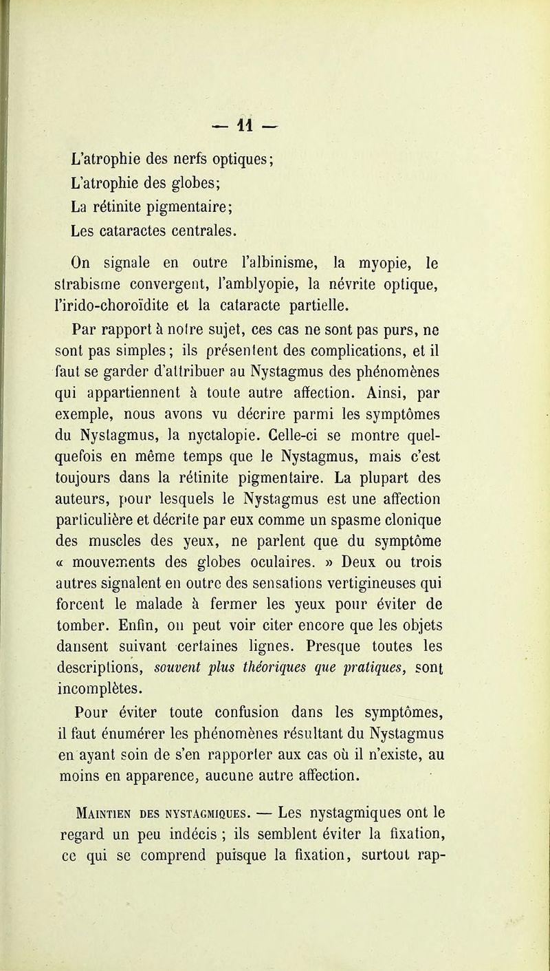 —11 — L'atrophie des nerfs optiques; L'atrophie des globes; La rétinite pigmentaire; Les cataractes centrales. On signale en outre l'albinisme, la myopie, le strabisme convergent, l'amblyopie, la névrite optique, l'irido-choroïdite et la cataracte partielle. Par rapport à notre sujet, ces cas ne sont pas purs, ne sont pas simples; ils présentent des complications, et il faut se garder d'attribuer au Nystagmus des phénomènes qui appartiennent à toute autre affection. Ainsi, par exemple, nous avons vu décrire parmi les symptômes du Nystagmus, la nyctalopie. Celle-ci se montre quel- quefois en même temps que le Nystagmus, mais c'est toujours dans la rétinite pigmentaire. La plupart des auteurs, pour lesquels le Nystagmus est une affection particulière et décrite par eux comme un spasme clonique des muscles des yeux, ne parlent que du symptôme « mouvements des globes oculaires. » Deux ou trois autres signalent en outre des sensations vertigineuses qui forcent le malade à fermer les yeux pour éviter de tomber. Enfm, on peut voir citer encore que les objets dansent suivant certaines lignes. Presque toutes les descriptions, souvent plus théoriques que pratiques, sont incomplètes. Pour éviter toute confusion dans les symptômes, il faut énumérer les phénomènes résultant du Nystagmus en ayant soin de s'en rapporter aux cas où il n'existe, au moins en apparence, aucune autre affection. Maintien des nystagmiques. — Les nystagmiques ont le regard un peu indécis ; ils semblent éviter la fixation, ce qui se comprend puisque la fixation, surtout rap-