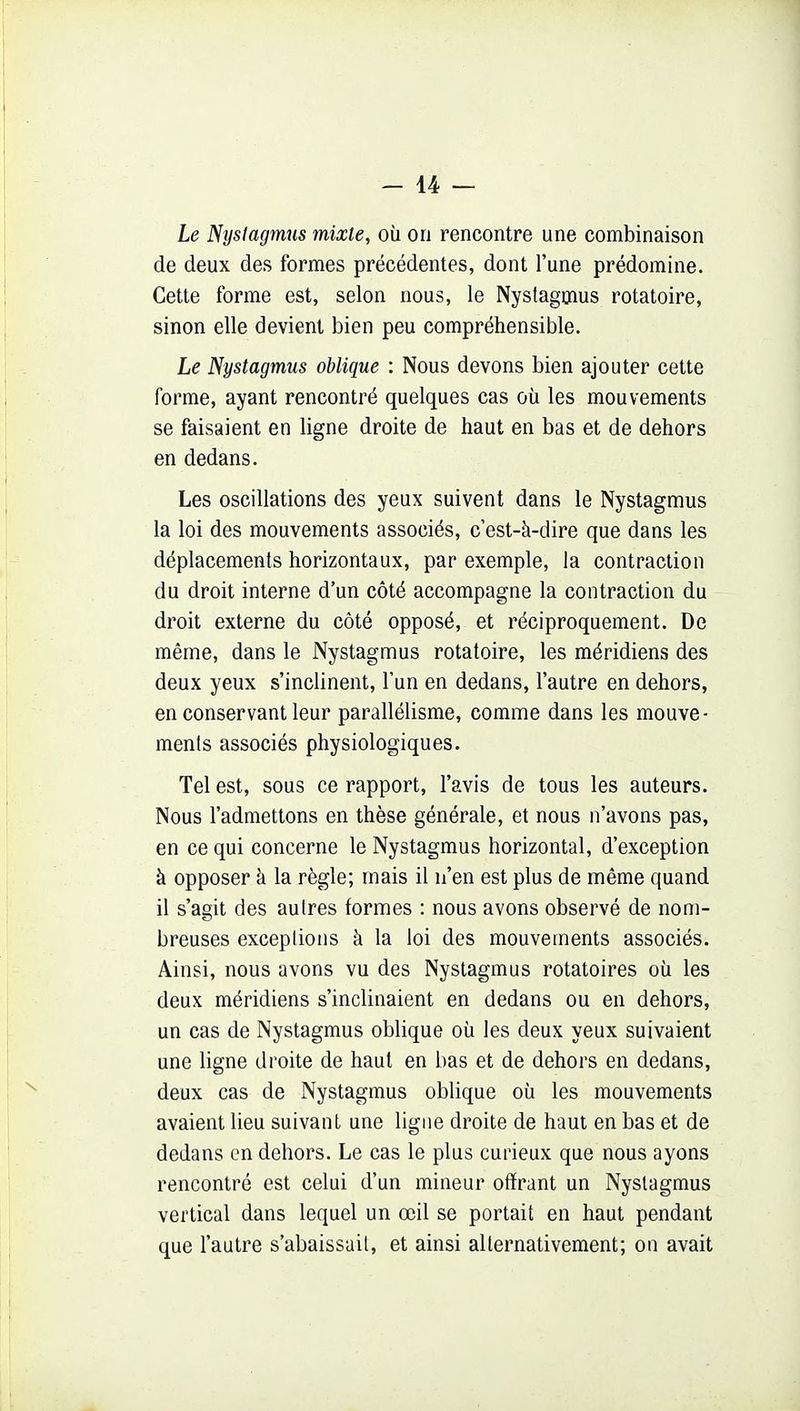 Le Nystagmus mixte, où on rencontre une combinaison de deux des formes précédentes, dont l'une prédomine. Cette forme est, selon nous, le Nyslagmus rotatoire, sinon elle devient bien peu compréhensible. Le Nystagmus oblique : Nous devons bien ajouter cette forme, ayant rencontré quelques cas où les mouvements se faisaient en ligne droite de haut en bas et de dehors en dedans. Les oscillations des yeux suivent dans le Nystagmus la loi des mouvements associés, c'est-à-dire que dans les déplacements horizontaux, par exemple, la contraction du droit interne d'un côté accompagne la contraction du droit externe du côté opposé, et réciproquement. De même, dans le Nystagmus rotatoire, les méridiens des deux yeux s'inclinent, l'un en dedans, l'autre en dehors, en conservant leur parallélisme, comme dans les mouve- ments associés physiologiques. Tel est, sous ce rapport, l'avis de tous les auteurs. Nous l'admettons en thèse générale, et nous n'avons pas, en ce qui concerne le Nystagmus horizontal, d'exception à opposer k la règle; mais il n'en est plus de même quand il s'agit des autres formes : nous avons observé de nom- breuses exceptions à la loi des mouvements associés. Ainsi, nous avons vu des Nystagmus rotatoires où les deux méridiens s'inclinaient en dedans ou en dehors, un cas de Nystagmus oblique où les deux yeux suivaient une bgne droite de haut en bas et de dehors en dedans, deux cas de Nystagmus oblique où les mouvements avaient lieu suivant une ligne droite de haut en bas et de dedans en dehors. Le cas le plus curieux que nous ayons rencontré est celui d'un mineur offrant un Nyslagmus vertical dans lequel un œil se portait en haut pendant que l'autre s'abaissait, et ainsi alternativement; on avait