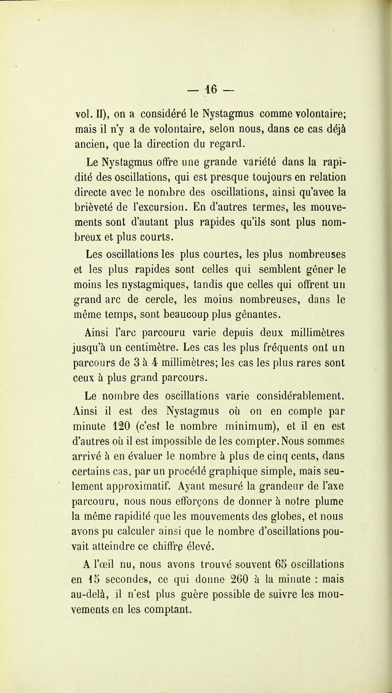 vol. II), on a considéré le Nystagmus comme volontaire; mais il n'y a de volontaire, selon nous, dans ce cas déjà ancien, que la direction du regard. Le Nystagmus offre une grande variété dans la rapi- dité des oscillations, qui est presque toujours en relation directe avec le nombre des oscillations, ainsi qu'avec la brièveté de l'excursion. En d'autres termes, les mouve- ments sont d'autant plus rapides qu'ils sont plus nom- breux et plus courts. Les oscillations les plus courtes, les plus nombreuses et les plus rapides sont celles qui semblent gêner le moins les nystagmiques, tandis que celles qui offrent un grand arc de cercle, les moins nombreuses, dans le même temps, sont beaucoup plus gênantes. Ainsi l'arc parcouru varie depuis deux millimètres jusqu'à un centimètre. Les cas les plus fréquents ont un parcours de 3 à 4 millimètres; les cas les plus rares sont ceux à plus grand parcours. Le nombre des oscillations varie considérablement. Ainsi il est des Nystagmus où on en compte par minute 120 (c'est le nombre minimum), et il en est d'autres où il est impossible de les compter. Nous sommes arrivé à en évaluer le nombre à plus de cinq cents, dans certains cas, par un procédé graphique simple, mais seu- lement approximatif. Ayant mesuré la grandeur de l'axe parcouru, nous nous efforçons de donner à notre plume la même rapidité que les mouvements des globes, et nous avons pu calculer ainsi que le nombre d'oscillations pou- vait atteindre ce chiffre élevé. A l'œil nu, nous avons trouvé souvent 65 oscillations en 15 secondes, ce qui donne 260 à la minute : mais au-delà, il n'est plus guère possible de suivre les mou- vements en les comptant.