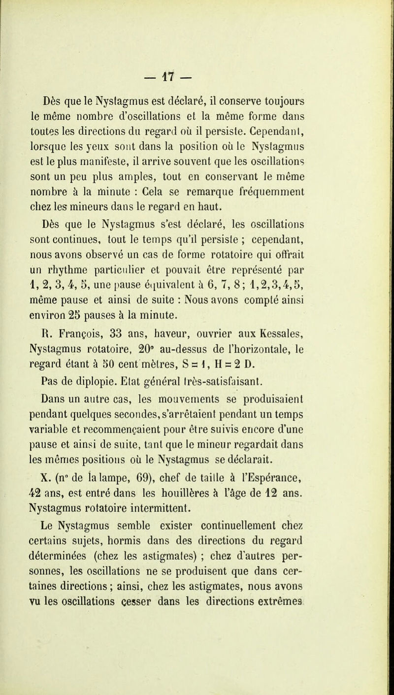 Dès que le Nyslagmus est déclaré, il conserve toujours le même nombre d'oscillations et la même forme dans toutes les directions du regard où il persiste. CependanI, lorsque les yeux sont dans la posilion où le Nyslagmus est le plus manifeste, il arrive souvent que les oscillations sont un peu plus amples, tout en conservant le même nombre à la minute : Cela se remarque fréquemment chez les mineurs dans le regard en haut. Dès que le Nyslagmus s'est déclaré, les oscillations sont continues, tout le temps qu'il persiste ; cependant, nous avons observé un cas de forme rotatoire qui offrait un rhythme particulier et pouvait être représenté par 1, 2, 3, 4, 5, une pause é<iuivalent à 6, 7, 8; 1,2,3,4,5, même pause et ainsi de suite : Nous avons compté ainsi environ 25 pauses à la minute. R. François, 33 ans, haveur, ouvrier aux Ressaies, Nystagmus rotatoire, 20' au-dessus de l'horizontale, le regard étant à 50 cent mètres, S s 1, H s 2 D, Pas de diplopie. Etat général très-satisfaisant. Dans un autre cas, les mouvements se produisaient pendant quelques secondes, s'arrêtaient pendant un temps variable et recommençaient pour être suivis encore d'une pause et ainsi de suite, tant que le mineur regardait dans les mêmes positions où le Nystagmus se déclarait. X. (n de la lampe, 69), chef de taille à l'Espérance, 42 ans, est entré dans les houillères à l'âge de 12 ans. Nystagmus rotatoire intermittent. Le Nystagmus semble exister continuellement chez certains sujets, hormis dans des directions du regard déterminées (chez les astigmates) ; chez d'autres per- sonnes, les oscillations ne se produisent que dans cer- taines directions ; ainsi, chez les astigmates, nous avons vu les oscillations cesser dans les directions extrêmes
