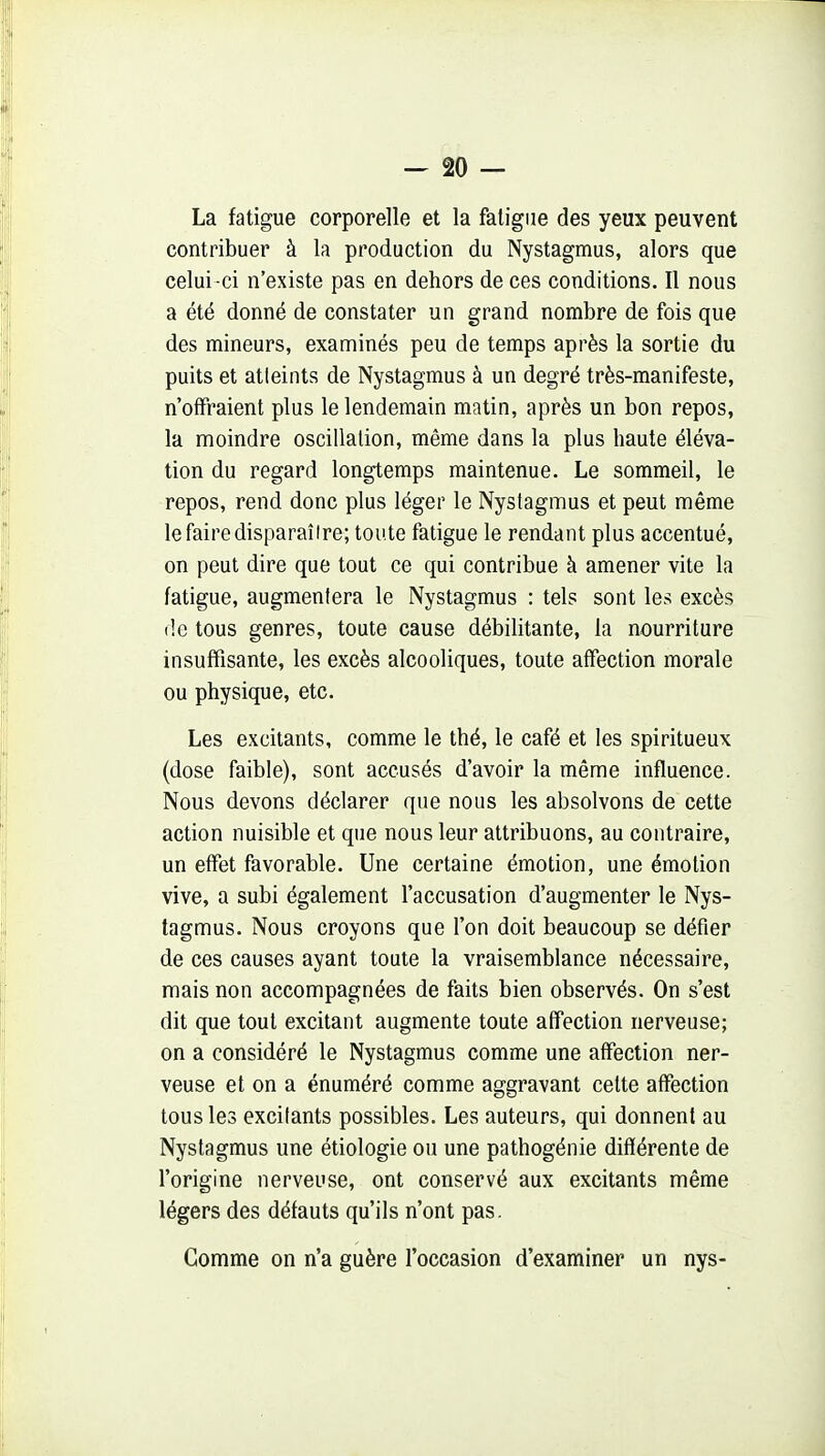La fatigue corporelle et la fatigue des yeux peuvent contribuer à la production du Nystagmus, alors que celui -ci n'existe pas en dehors de ces conditions. Il nous a été donné de constater un grand nombre de fois que des mineurs, examinés peu de temps après la sortie du puits et atteints de Nystagmus à un degré très-manifeste, n'offraient plus le lendemain matin, après un bon repos, la moindre oscillation, même dans la plus haute éléva- tion du regard longtemps maintenue. Le sommeil, le repos, rend donc plus léger le Nystagmus et peut même le faire disparaître; toute fatigue le rendant plus accentué, on peut dire que tout ce qui contribue à amener vite la fatigue, augmentera le Nystagmus : tels sont les excès (!e tous genres, toute cause débilitante, la nourriture insuffisante, les excès alcooliques, toute affection morale ou physique, etc. Les excitants, comme le thé, le café et les spiritueux (dose faible), sont accusés d'avoir la même influence. Nous devons déclarer que nous les absolvons de cette action nuisible et que nous leur attribuons, au contraire, un effet favorable. Une certaine émotion, une émotion vive, a subi également l'accusation d'augmenter le Nys- tagmus. Nous croyons que l'on doit beaucoup se défier de ces causes ayant toute la vraisemblance nécessaire, mais non accompagnées de faits bien observés. On s'est dit que tout excitant augmente toute affection nerveuse; on a considéré le Nystagmus comme une affection ner- veuse et on a énuméré comme aggravant celte affection tous les excitants possibles. Les auteurs, qui donnent au Nystagmus une étiologie ou une pathogénie différente de l'origine nerveuse, ont conservé aux excitants même légers des défauts qu'ils n'ont pas. Gomme on n'a guère l'occasion d'examiner un nys-