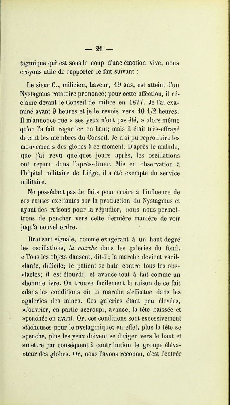 - 24 - tagmique qui est sous le coup d'une émotion vive, nous croyons utile de rapporter le fait suivant : Le sieur G., milicien, haveur, 19 ans, est atteint d'un Nystagmus rotatoire prononcé; pour cette affection, il ré- clame devant le Conseil de milice en 1877. Je l'ai exa- miné avant 9 heures et je le revois vers 10 1/2 heures. Il m'annonce que « ses yeux n'ont pas été, » alors même qu'on l'a fait regarder en haut; mais il était très-effrayé devant les membres du Conseil. Je n'ai pu reproduire les mouvements des globes à ce moment. D'après le malade, que j'ai revu quelques jours après, les oscillations ont reparu dans l'après-dîner. Mis en observation à l'hôpital militaire de Liège, il a été exempté du service militaire. Ne possédant pas de faits pour croire à l'influence de ces causes excitantes sur la production du Nystagmus et ayant des raisons pour la répudier, nous nous permet- trons de pencher vers celte dernière manière de voir juqu'à nouvel ordre. Dransart signale, comme exagérant à un haut degré les oscillations, la marche dans les galeries du fond, a Tous les objets dansent, dit-il; la marche devient vacil- «lante, difficile; le patient se bute contre tous les obs- «tacles; il est étourdi, et avance tout à fait comme un «homme ivre. On trouve facilement la raison de ce fait «dans les conditions où la marche s'effectue dans les «galeries des mines. Ces galeries étant peu élevées, «l'ouvrier, en partie accroupi, avance, la tète baissée et «penchée en avant. Or, ces conditions sont excessivement «fâcheuses pour le nystagmique; en efilél, plus la tête se «penche, plus les yeux doivent se diriger vers le haut et «mettre par conséquent à contribution le groupe éléva- «teur des globes. Or, nous l'avons reconnu, c'est l'entrée