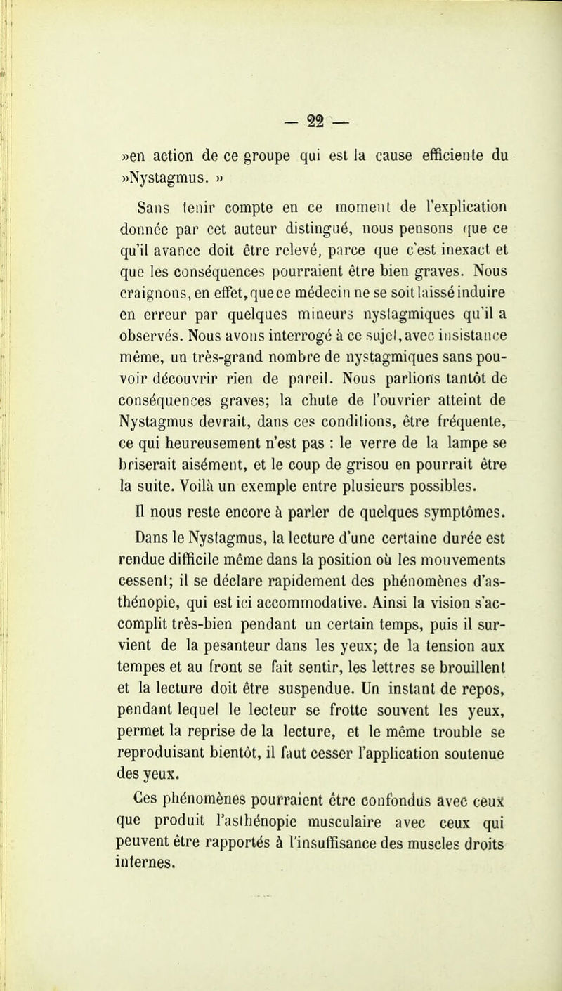 »en action de ce groupe qui est la cause efficiente du «Nystagmus. » Sans tenir compte en ce moment de l'explication donnée par cet auteur distingué, nous pensons que ce qu'il avance doit être relevé, parce que c'est inexact et que les conséquences pourraient être bien graves. Nous craignons, en effet, que ce médecin ne se soit laissé induire en erreur par quelques mineurs nyslagmiques qu'il a observés. Nous avons interrogé à ce sujel,avec insistance même, un très-grand nombre de nystagmiques sans pou- voir découvrir rien de pareil. Nous parlions tantôt de conséquences graves; la chute de l'ouvrier atteint de Nystagmus devrait, dans ces conditions, être fréquente, ce qui heureusement n'est pas : le verre de la lampe se briserait aisément, et le coup de grisou en pourrait être la suite. Voilà un exemple entre plusieurs possibles. Il nous reste encore à parler de quelques symptômes. Dans le Nystagmus, la lecture d'une certaine durée est rendue difficile même dans la position oîi les mouvements cessent; il se déclare rapidement des phénomènes d'as- thénopie, qui est ici accommodative. Ainsi la vision s'ac- complit très-bien pendant un certain temps, puis il sur- vient de la pesanteur dans les yeux; de la tension aux tempes et au front se fait sentir, les lettres se brouillent et la lecture doit être suspendue. Un instant de repos, pendant lequel le lecteur se frotte souvent les yeux, permet la reprise de la lecture, et le même trouble se reproduisant bientôt, il faut cesser l'application soutenue des yeux. Ces phénomènes pourraient être confondus avec cèut que produit l'aslhénopie musculaire avec ceux qui peuvent être rapportés à l'insuffisance des muscles droits internes.