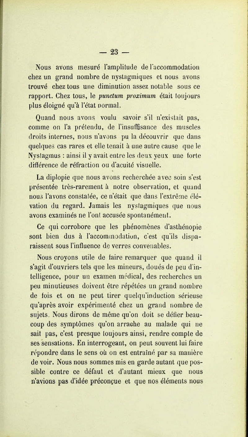 Nous avons mesuré l'amplitude delaccommodation chez un grand nombre de nystagmiques et nous avons trouvé chez tous une diminution assez notable sous ce rapport. Chez tous, le punctum proximum était toujours plus éloigné qu'à l'état normal. Quand nous avons, voulu savoir s'il n'existait pas, comme on l'a prétendu, de l'insuffisance des muscles droits internes, nous n'avons pu la découvrir que dans quelques cas rares et elle tenait à une autre cause que le Nyslagmus : ainsi il y avait entre les deux yeux une forte diflférence de réfraction ou d'acuité visuelle. La diplopie que nous avons recherchée avec soin s'est présentée très-rarement à notre observation, et quand nous l'avons constatée, ce n'était que dans l'extrême élé- vation du regard. Jamais les nystagmiques que nous avons examinés ne l'ont accusée spontanément. Ce qui corrobore que les phénomènes d'asthénopie sont bien dus à l'accommodation, c'est qu'ils dispa- raissent sous l'influence de verres convenables. Nous croyons utile de faire remarquer que quand il s'agit d'ouvriers, tels que les mineurs, doués de peu d'in- telligence, pour un examen médical, des recherches un peu minutieuses doivent être répétées un grand nombre de fois et on ne peut tirer quelqu'induction sérieuse qu'après avoir expérimenté chez un grand nombre de sujets. Nous dirons de même qu'on doit se défier beau- coup des symptômes qu'on arrache au malade qui ne sait pas, c'est presque toujours ainsi, rendre compte de ses sensations. En interrogeant, on peut souvent lui faire répondre dans le sens où on est entraîné par sa manière de voir. Nous nous sommes mis en garde autant que pos- sible contre ce défaut et d'autant mieux que nous n'avions pas d'idée préconçue et que nos éléments nous