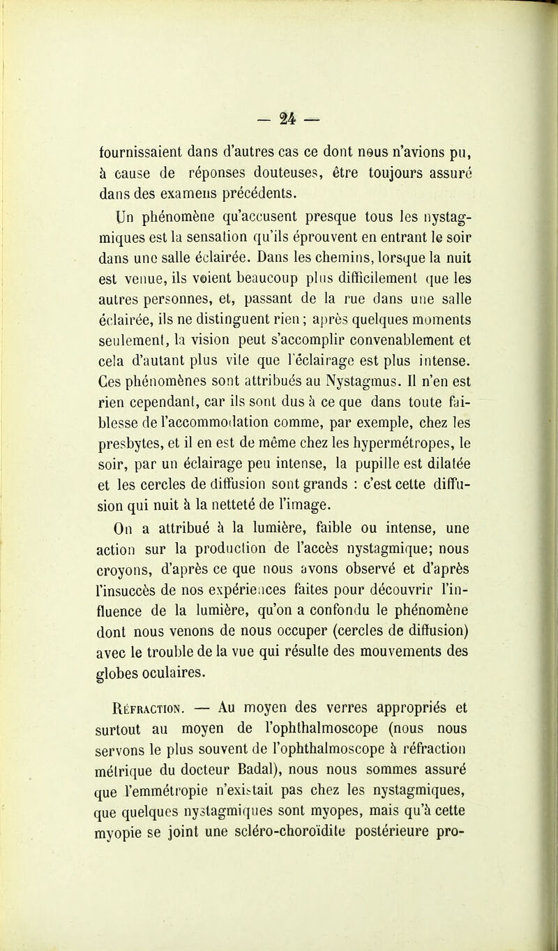 fournissaient dans d'autres cas ce dont neus n'avions pu, à cause de réponses douteuses, être toujours assuré dans des examens précédents. Un phénomène qu'accusent presque tous les nystag- miques est la sensation qu'ils éprouvent en entrant le soir dans une salle éclairée. Dans les chemins, lorsque la nuit est venue, ils voient beaucoup plus difficilement que les autres personnes, et, passant de la rue dans une salle éclairée, ils ne distinguent rien ; a])rès quelques moments seulement, la vision peut s'accomplir convenablement et cela d'autant plus vile que 1 éclairage est plus intense. Ces phénomènes sont attribués au Nystagmus. Il n'en est rien cependant, car ils sont dus à ce que dans toute fai- blesse de l'accommodation comme, par exemple, chez les presbytes, et il en est de même chez les hypermétropes, le soir, par un éclairage peu intense, la pupille est dilatée et les cercles de diffusion sont grands : c'est cette diffu- sion qui nuit à la netteté de l'image. On a attribué à la lumière, faible ou intense, une action sur la production de l'accès nystagmique; nous croyons, d'après ce que nous avons observé et d'après l'insuccès de nos expériences faites pour découvrir l'in- fluence de la lumière, qu'on a confondu le phénomène dont nous venons de nous occuper (cercles de diffusion) avec le trouble de la vue qui résulte des mouvements des globes oculaires. Réfraction. — Au moyen des verres appropriés et surtout au moyen de l'ophthalmoscope (nous nous servons le plus souvent de l'ophthalmoscope à réfraction métrique du docteur Badal), nous nous sommes assuré que l'emmélropie n'existait pas chez les nystagmiques, que quelques nystagmiques sont myopes, mais qu'à cette myopie se joint une scléro-choroïdile postérieure pro-