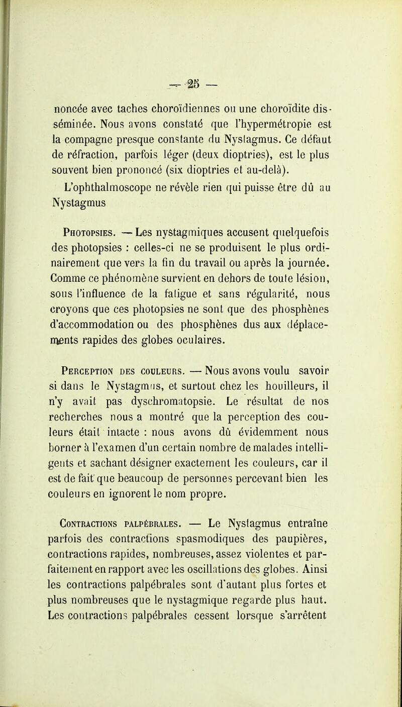 noncée avec taches choroïdiennes on une choroïdite dis- séminée. Nous avons constaté que l'hypermétropie est la compagne presque constante du Nyslagmus. Ce défaut de réfraction, parfois léger (deux dioptries), est le plus souvent bien prononcé (six dioptries et au-delà). L'ophthalmoscope ne révèle rien qui puisse être dû au Nystagmus Photopsies. — Les nystagmiques accusent quelquefois des photopsies : celles-ci ne se produisent le plus ordi- nairement que vers la fin du travail ou après la journée. Gomme ce phénomène survient en dehors de toute lésion, sous l'influence de la faligue et sans régularité, nous croyons que ces photopsies ne sont que des phosphènes d'accommodation ou des phosphènes dus aux déplace- rnents rapides des globes oculaires. Perception des couleurs. — Nous avons voulu savoir si dans le Nystagmus, et surtout chez les bouilleurs, il n'y avait pas dyschromatopsie. Le résultat de nos recherches nous a montré que la perception des cou- leurs était intacte : nous avons dû évidemment nous borner à l'examen d'un certain nombre de malades intelli- gents et sachant désigner exactement les couleurs, car il est de fait que beaucoup de personnes percevant bien les couleurs en ignorent le nom propre. Contractions palpébrales. — Le Nystagmus entraîne parfois des contractions spasmodiques des paupières, contractions rapides, nombreuses, assez violentes et par- faitement en rapport avec les oscillations des globes. Ainsi les contractions palpébrales sont d'autant plus fortes et plus nombreuses que le nystagmique regarde plus haut. Les contractions palpébrales cessent lorsque s arrêtent