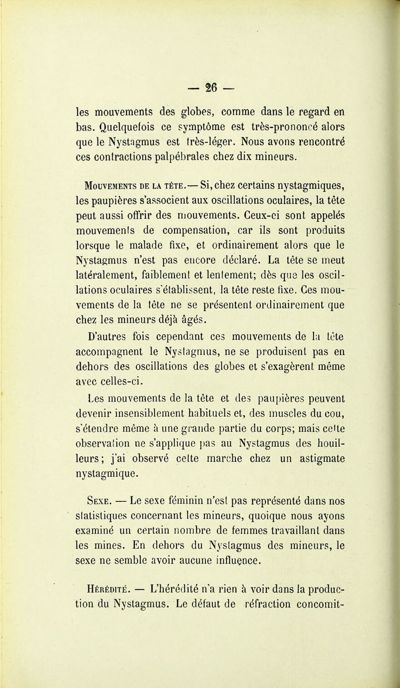 les mouvements des globes, comme dans le regard en bas. Quelquefois ce symptôme est très-prononcé alors que le Nystngmus est très-léger. Nous avons rencontré ces contractions palpébrales chez dix mineurs. Mouvements de la tête.— Si, chez certains nystagmiques, les paupières s'associent aux oscillations oculaires, la tête peut aussi offrir des mouvements. Ceux-ci sont appelés mouvemenis de compensation, car ils sont produits lorsque le malade fixe, et ordinairement alors que le Nystagmus n'est pas encore déclaré. La tète se meut latéralement, faiblement et lentement; dès que les oscil- lations oculaires s'établissent, la tête reste fixe. Ces mou- vements de la tête ne se présentent ordinairement que chez les mineurs déjà âgés. D'autres fois cependant ces mouvements de la Icte accompagnent le Nyslagmus, ne se produisent pas en dehors des oscillations des globes et s'exagèrent même avec celles-ci. Les mouvements de la tête et des paupières peuvent devenir insensiblement habituels et, des muscles du cou, s'étendre même h une grande partie du corps; mais celte observation ne s'applique pas au Nystagmus des bouil- leurs; j'ai observé cette marche chez un astigmate nystagmique. Sexe. — Le sexe féminin n'est pas représenté dans nos statistiques concernant les mineurs, quoique nous ayons examiné un certain nombre de femmes travaillant dans les mines. En dehors du Nyslagmus des mineurs, le sexe ne semble avoir aucune influence. Hérédité. — L'hérédité n'a rien à voir dans la produc- tion du Nystagmus. Le défaut de réfraction concomit-