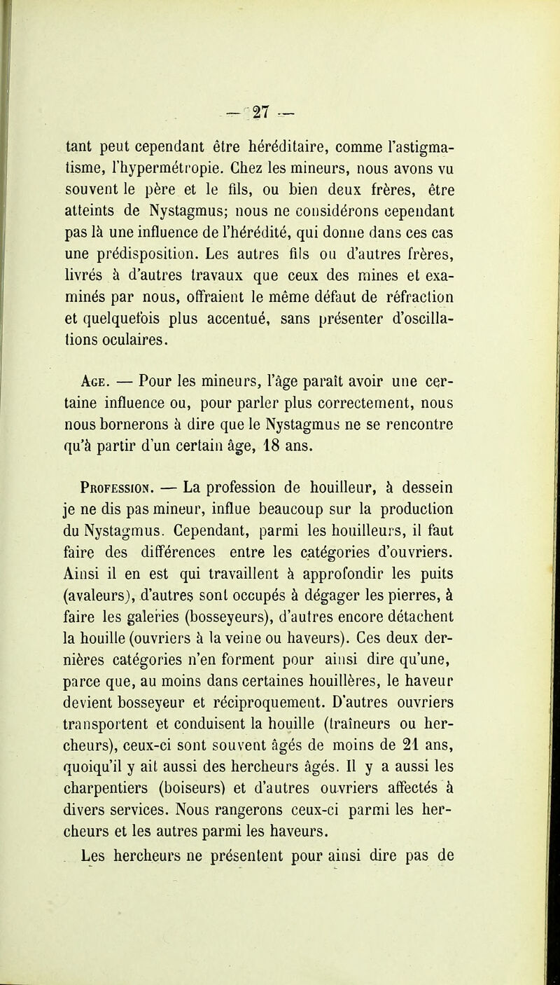 -_;27 — tant peut cependant être héréditaire, comme l'astigma- tisme, l'hyperméti'opie. Chez les mineurs, nous avons vu souvent le père et le fils, ou bien deux frères, être atteints de Nystagmus; nous ne considérons cependant pas là une influence de l'hérédité, qui donne dans ces cas une prédisposition. Les autres fils ou d'autres frères, livrés à d'autres travaux que ceux des mines et exa- minés par nous, offraient le même défaut de réfraction et quelquefois plus accentué, sans présenter d'oscilla- tions oculaires. Age. — Pour les mineurs, l'âge paraît avoir une cer- taine influence ou, pour parler plus correctement, nous nous bornerons à dire que le Nystagmus ne se rencontre qu'à partir d'un certain âge, 18 ans. Profession. — La profession de bouilleur, à dessein je ne dis pas mineur, influe beaucoup sur la production du Nystagmus. Cependant, parmi les bouilleurs, il faut faire des différences entre les catégories d'ouvriers. Ainsi il en est qui travaillent à approfondir les puits (avaleurs), d'autres sont occupés à dégager les pierres, à faire les galer-ies (bosseyeurs), d'autres encore détachent la houille (ouvriers à la veine ou haveurs). Ces deux der- nières catégories n'en forment pour ainsi dire qu'une, parce que, au moins dans certaines houillères, le haveur devient bosseyeur et réciproquement. D'autres ouvriers transportent et conduisent la houille (traîneurs ou her- cheurs), ceux-ci sont souvent âgés de moins de 21 ans, quoiqu'il y ait aussi des hercheurs âgés. Il y a aussi les charpentiers (boiseurs) et d'autres ouvriers affectés à divers services. Nous rangerons ceux-ci parmi les her- cheurs et les autres parmi les haveurs. . Les hercheurs ne présentent pour ainsi dire pas de