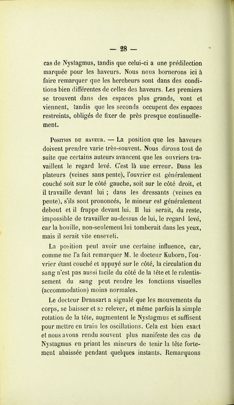 cas de Nyslagmus, tandis que celui-ci a une prédilection marquée pour les haveurs. Nous nous bornerons ici à faire remarquer que les hercheurs sont dans des condi- tions bien différentes de celles des haveurs. Les premiers se trouvent dans des espaces plus grands, vont et viennent, tandis que les seconds occupent des espaces restreints, obligés de fixer de près presque continuelle- ment. Position du haveur. — La position que les haveurs doivent prendre varie très-souvent. Nous dirons tout de suite que certains auteurs avancent que les ouvriers tra- vaillent le regard levé. C'est là une erreur. Dans les plateurs (veines sans pente), l'ouvrier est généralement couché soit sur le côté gauche, soit sur le côté droit, et il travaille devant lui ; dans les dressants (veines en pente), s'ils sont prononcés, le mineur est généralement debout et il frappe devant lui. Il lui serait, du reste, impossible de travailler au-dessus de lui, le regard levé, car la houille, non-seulemenfc lui tomberait dans les yeux, mais il serait vite enseveli. La position peut avoir une certaine influence, car, comme me l'a fait remarquer M. le docteur Kuborn, l'ou- vrier étant couché et appuyé sur le côté, la circulation du sang n'est pas aussi facile du côté de la tête et le ralentis- sement du sang peut rendre les fonctions visuelles (accommodation) moins normales. Le docteur Dransart a signalé que les mouvements du corps, se baisser et S3 relever, et même parfois la simple rotation de la téle, augmentent le Nystagmus et suffisent pour mettre en train les oscillations. Cela est bien exact et nous avons rendu souvent plus manifeste des cas de Nystagmus en priant les mineurs de tenir la tête forte- ment abaissée pendant quelques instants. Remarquons