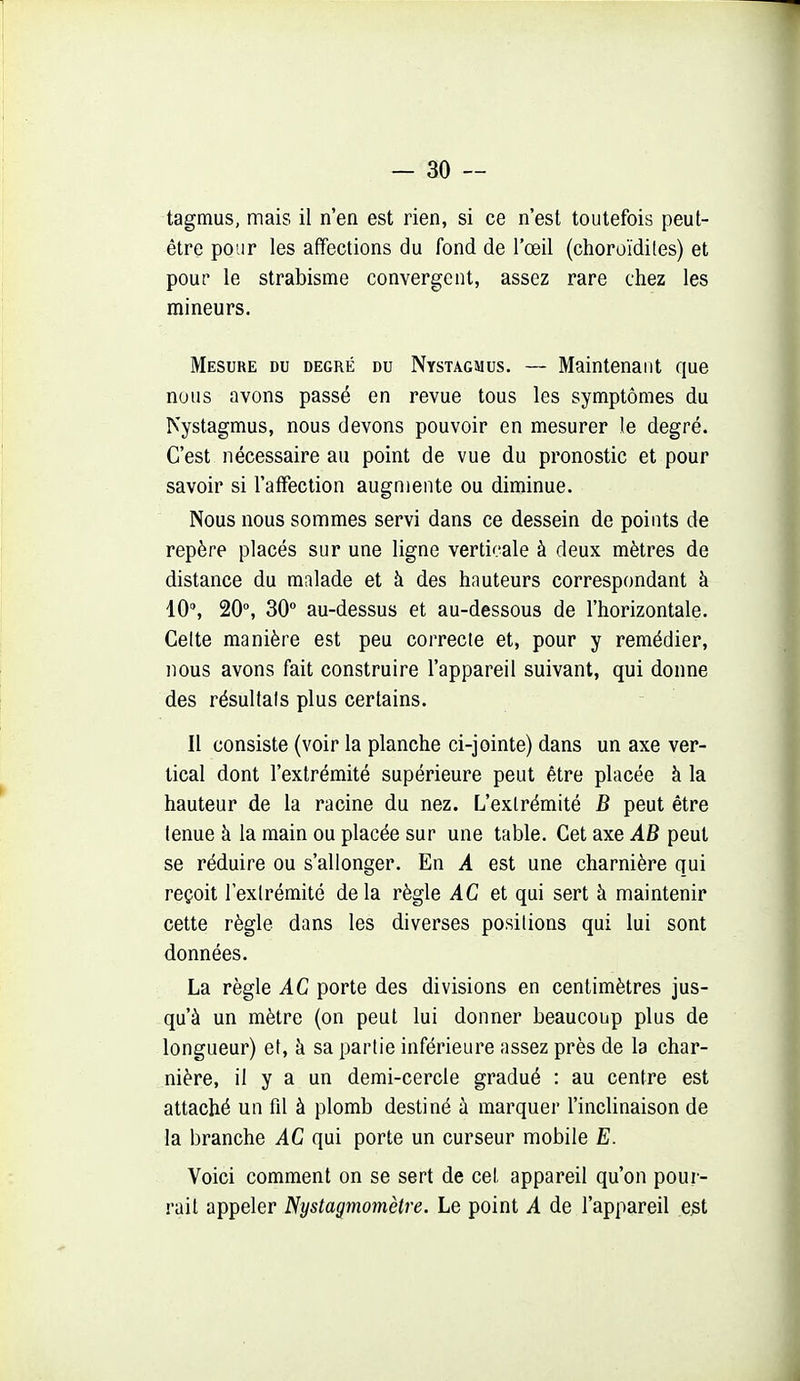 tagmus, mais il n'en est rien, si ce n'est toutefois peut- être pour les affections du fond de l'œil (choroïdites) et pour le strabisme convergent, assez rare chez les mineurs. Mesure du degré du Nystagmus. — Maintenant que nous avons passé en revue tous les symptômes du Nystagmus, nous devons pouvoir en mesurer le degré. C'est nécessaire au point de vue du pronostic et pour savoir si l'affection augmente ou diminue. Nous nous sommes servi dans ce dessein de points de repère placés sur une ligne verticale à deux mètres de distance du malade et à des hauteurs correspondant à 10% 20% 30 au-dessus et au-dessous de l'horizontale. Celte manière est peu correcte et, pour y remédier, nous avons fait construire l'appareil suivant, qui donne des résultais plus certains. Il consiste (voir la planche ci-jointe) dans un axe ver- tical dont l'extrémité supérieure peut être placée à la hauteur de la racine du nez. L'extrémité B peut être tenue à la main ou placée sur une table. Cet axe AB peut se réduire ou s'allonger. En A est une charnière qui reçoit lexlrémité de la règle AC et qui sert à maintenir cette règle dans les diverses positions qui lui sont données. La règle AC porte des divisions en centimètres jus- qu'à un mètre (on peut lui donner beaucoup plus de longueur) et, à sa partie inférieure assez près de la char- nière, il y a un demi-cercle gradué : au centre est attaché un fil à plomb destiné à marquer l'inclinaison de la branche AC qui porte un curseur mobile E. Voici comment on se sert de cel. appareil qu'on pour- rail appeler Nystagmomètre. Le point A de l'appareil ejst