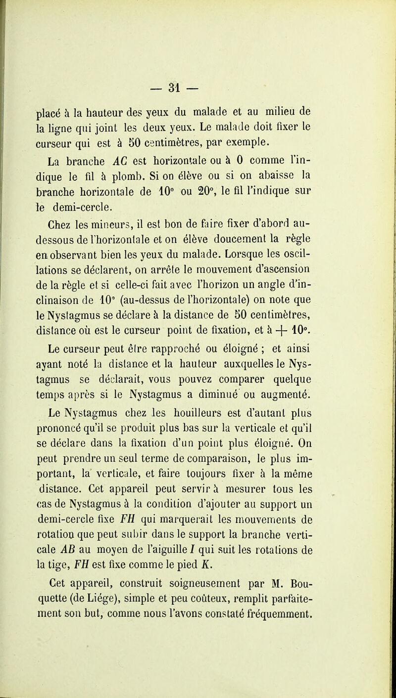 placé à la hauteur des yeux du malade et au milieu de la ligne qui joint les deux yeux. Le malade doit fixer le curseur qui est à 50 centimètres, par exemple. La branche AC est horizontale ou à 0 comme l'in- dique le fil à plomb. Si on élève ou si on abaisse la branche horizontale de 10° ou 20°, le fil l'indique sur le demi-cercle. Chez les mineurs, il est bon de faire fixer d'abord au- dessous de rhorizonlale et on élève doucement la règle eiï observant bien les yeux du malade. Lorsque les oscil- lations se déclarent, on arrête le mouvement d'ascension de la règle et si celle-ci fait avec l'horizon un angle d'in- clinaison de 10 (au-dessus de l'horizontale) on note que le Nystagmus se déclare à la distance de 50 centimètres, distance où est le curseur point de fixation, et à + 10. Le curseur peut être rapproché ou éloigné ; et ainsi ayant noté la distance et la hauteur auxquelles le Nys- tagmus se déclarait, vous pouvez comparer quelque temps après si le Nystagmus a diminué ou augmenté. Le Nystagmus chez les bouilleurs est d'autant plus prononcé qu'il se produit plus bas sur la verticale et qu'il se déclare dans la fixation d'un point plus éloigné. On peut prendre un seul terme de comparaison, le plus im- portant, la verticale, et faire toujours fixer à la même distance. Cet appareil peut servir h mesurer tous les cas de Nystagmus à la condition d'ajouter au support un demi-cercle fixe FH qui marquerait les mouvements de rotation que peut subir dans le support la branche verti- cale AB au moyen de l'aiguille / qui suit les rotations de la tige, FH est fixe comme le pied K. Cet appareil, construit soigneusement par M. Bou- quette (de Liège), simple et peu coûteux, remplit parfaite- ment son but, comme nous l'avons constaté fréquemment.