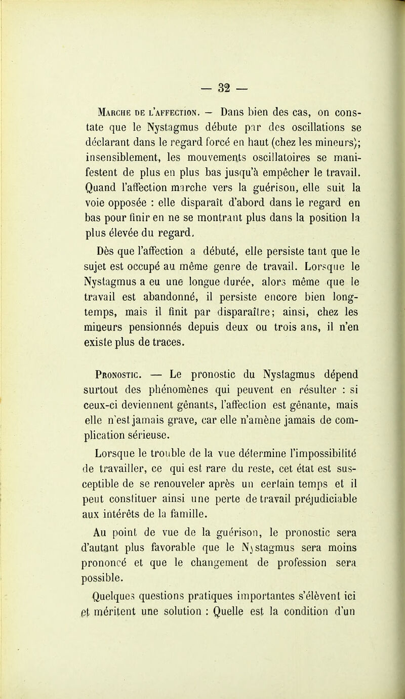 Marche de l'affection. — Dans bien des cas, on cons- tate que le Nystagmus débute par des oscillations se déclarant dans le regard forcé en haut (chez les mineurs); insensiblement, les mouvements oscillatoires se mani- festent de plus en plus bas jusqu'à empêcher le travail. Quand l'affection marche vers la guérison, elle suit la voie opposée : elle disparaît d'abord dans le regard en bas pour finir en ne se montrant plus dans la position la plus élevée du regard. Dès que l'affection a débuté, elle persiste tant que le sujet est occupé au même genre de travail. Lorsque le Nystagmus a eu une longue durée, alors même que le travail est abandonné, il persiste encore bien long- temps, mais il finit par disparaître; ainsi, chez les mineurs pensionnés depuis deux ou trois ans, il n'en existe plus de traces. Pronostic. — Le pronostic du Nyslagmus dépend surtout des phénomènes qui peuvent en résulter : si ceux-ci deviennent gênants, l'affection est gênante, mais elle n est jamais grave, car elle n'amène jamais de com- plication sérieuse. Lorsque le trouble de la vue détermine l'impossibilité de travailler, ce qui est rare du reste, cet état est sus- ceptible de se renouveler après un cerlain temps et il peut constituer ainsi une perte de travail préjudiciable aux intérêts de la famille. Au point de vue de la guérison, le pronostic sera d'autant plus favorable que le N^^stagmus sera moins prononcé et que le changement de profession sera possible. Quelques questions pratiques importantes s'élèvent ici (3t méritent une solution : Quelle est la condition d'un