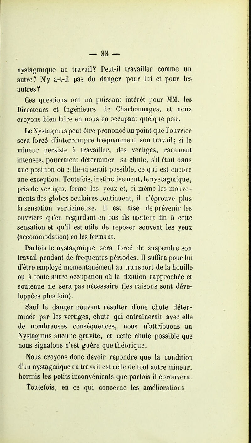 nystagmique au travail? Peut-il travailler comme un autre? N'y a-t-il pas du danger pour lui et pour les autres? Ces questions ont un puissant intérêt pour MM. les Directeurs et Ingénieurs de Charbonnages, et nous croyons bien faire en nous en occupant quelque peu. LeNystagmus peut êlre prononcé au point que louvrier sera forcé d'interrompre fréquemment son travail; si le mineur persiste à travailler, des vertiges, rarement intenses, pourraient déterminer sa chute, s'il était dans une position oii c 'Ue-ci serait possible, ce qui est encore une exception. Toutefois, instinclivement, le nystagmique, pris de vertiges, ferme les yeux et, si même les mouve- ments des globes oculaires continuent, il n'éprouve plus la sensation vertigineuse. Il est aisé de prévenir les ouvriers qu'en regardant en bas ils mettent fin à cette sensation et qu'il est utile de reposer souvent les yeux (accommodation) en les fermant. Parfois le nystagmique sera forcé de suspendre son travail pendant de fréquentes périodes. Il suffira pour lui d'être employé momentanément au transport de la houille ou à toute autre occupation où la fixation rapprochée et soutenue ne sera pas nécessaire (les raisons sont déve- loppées plus loin). Sauf le danger pouvant résulter d'une chute déter- minée par les vertiges, chute qui entraînerait avec elle de nombreuses conséquences, nous n'attribuons au Nystagmus aucune gravité, et cette chute possible que nous signalons n'est guère que théorique. Nous croyons donc devoir répondre que la condition d'un nystagmique au travail est celle de tout autre mineur, hormis les petits inconvénients que parfois il éprouvera. Toutefois, en ce qui concerne les améliorations