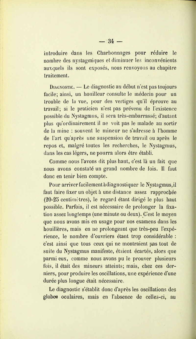 introduire dans les Charbonnages pour réduire le nombre des nystagmiques et diminuer les inconvénients auxquels ils sont exposés, nous renvoyons au chapitre traitement. Diagnostic. — Le diagnostic au début n'est pas toujours facile; ainsi, un bouilleur consulte le médecin pour un trouble de la vue, pour des vertiges qu'il éprouve au travail; si le praticien n'est pas prévenu de l'existence possible du Nystagmus, il sera très-embarrassé; d'autant plus qu'ordinairement il ne voit pas le malade au sortir de la mine : souvent le mineur ne s'adresse à l'homme de l'art qu'après une suspension de travail ou après le repos et, malgré toutes les recherches, le Nystagmus, dans les cas légers, ne pourra alors être établi. Comme nous l'avons dit plus haut, c'est là un fait que nous avons constaté un grand nombre de fois. 11 faut donc en tenir bien compte. Pour arriver facilement à diagnostiquer le Nystagmus, il faut faire fixer un objet à une distance assez rapprochée (20-25 centimètres), le regard étant dirigé le plus haut possible. Parfois, il est nécessaire de prolonger la fixa- tion assez longtemps (une minute ou deux). C'est le moyen que nous avons mis en usage pour nos examens dans les houillères, mais en ne prolongeant que très-peu l'expé- rience, le nombre d'ouvriers étant trop considérable : c'est ainsi que tous ceux qui ne montraient pas tout de suite du Nystagmus manifeste, étaient écartés, alors que parmi eux, comme nous avons pu le prouver plusieurs fois, il était des mineurs atteints; mais, chez ces der- niers, pour produire les oscillations, une expérience d'une durée plus longue était nécessaire. Le diagnostic s'établit donc d'après les oscillations des globee oculaires, mais en l'absence de celles-ci, au