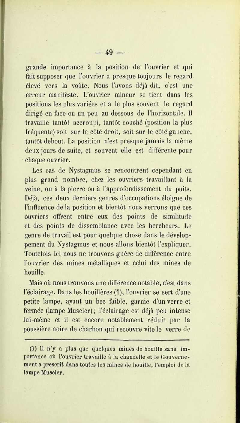 grande importance à la position de l'ouvrier et qui fait supposer que l'ouvrier a presque toujours le regard élevé vers la voûte. Nous l'avons déjà dit, c'est une erreur manifeste. L'ouvrier mineur se tient dans les positions les plus variées et a le plus souvent le regard dirigé en face ou un peu au-dessous de l'horizontale. Il travaille tantôt accroupi, tantôt couché (position la plus fréquente) soit sur le côté droit, soit sur le côté gauche, tantôt debout. La position n'est presque jamais la même deux jours de suite, et souvent elle est différente pour chaque ouvrier. Les cas de Nystagmus se rencontrent cependant en plus grand nombre, chez les ouvriers travaillant à la veine, ou à la pierre ou à l'approfondissement du puits. Déjà, ces deux derniers genres d'occupations éloigne de l'influence de la position et bientôt nous verrons que ces ouvriers offrent entre eux des points de similitude et des points de dissemblance avec les hercheurs. Le genre de travail est pour quelque chose dans le dévelop- pement du Nystagmus et nous allons bientôt l'expliquer. Toutefois ici nous ne trouvons guère de différence entre l'ouvrier des mines métalliques et celui des mines de houille. Mais où nous trouvons une différence notable, c'est dans l'éclairage. Dans les houillères (i), l'ouvrier se sert d'une petite lampe, ayant un bec faible, garnie d'un verre et fermée (lampe Museler); l'éclairage est déjà peu intense lui-même et il est encore notablement réduit par la poussière noire de charbon qui recouvre vite le verre de (1) II n'y a plus que quelques miDes de houille sans im- portance où l'ouvrier travaille à la chandelle et le Gouverne- ment a prescrit dans toutes les mines de houille, l'emploi de la lampe Museler.