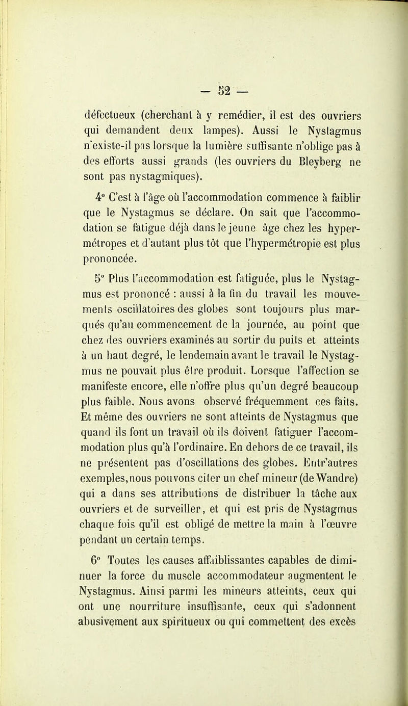 défectueux (cherchanl à y remédier, il est des ouvriers qui demandent deux lampes). Aussi le Nyslagmus nexiste-il p;is lorsque la lumière suffisante n'oblige pas à des efforts aussi grands (les ouvriers du Bleyberg ne sont pas nystagmiques). 4 C'est à l'âge où l'accommodation commence à faiblir que le Nystagmus se déclare. On sait que l'accommo- dation se fatigue déjà dans le jeune âge chez les hyper- métropes et d'autant plus tôt que l'hypermétropie est plus prononcée. 5 Plus rnccommodiition est fatiguée, plus le Nystag- mus est prononcé : aussi à la fin du travail les mouve- ments oscillatoires des globes sont toujours plus mar- qués qu'au commencement de la journée, au point que chez (les ouvriers examinés au sortir du puils et atteints h un liaut degré, le lendemain avant le travail le Nystag- mus ne pouvait plus être produit. Lorsque l'affection se manifeste encore, elle n'offre plus qu'un degré beaucoup plus faible. Nous avons observé fréquemment ces faits. Et même des ouvriers ne sont atteints de Nystagmus que quand ils font un travail où ils doivent fatiguer l'accom- modation plus qu'à l'ordinaire. En dehors de ce travail, ils ne présentent pas d'oscillations des globes. Entr'autres exemples,nous pouvons citer un chef mineur (de Wandre) qui a dans ses attributions de distribuer la tâche aux ouvriers et de surveiller, et qui est pris de Nystagmus chaque fois qu'il est obligé de mettre la main à l'œuvre pendant un certain temps. 6 Toutes les causes aff.tiblissantes capables de dimi- nuer la force du muscle accommodateur augmentent le Nystagmus. Ainsi parmi les mineurs atteints, ceux qui ont une nourriture insufiîsante, ceux qui s'adonnent abusivement aux spiritueux ou qui commettent des excès