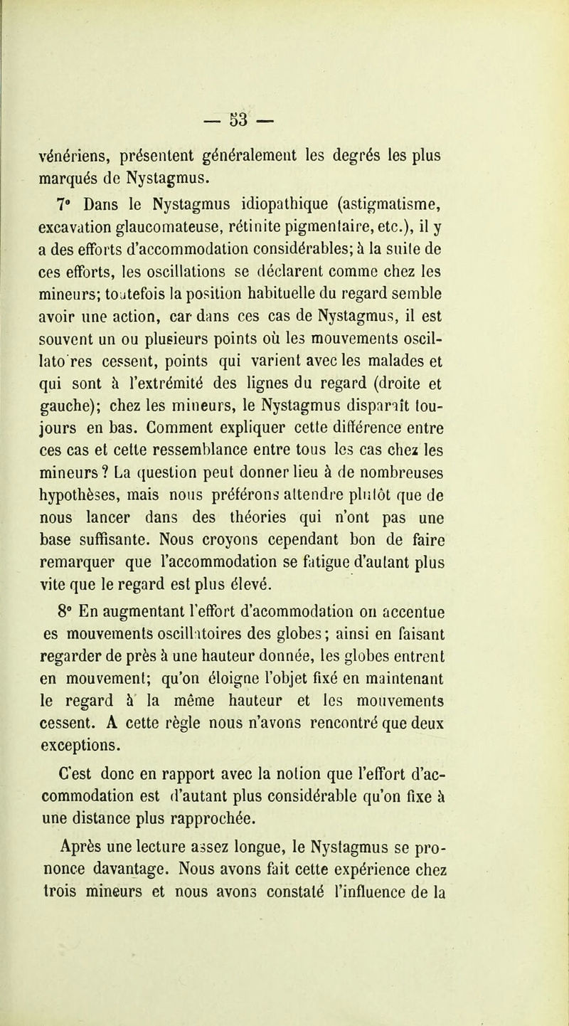 vénériens, présentent généralement les degrés les plus marqués de Nystagmus. 7' Dans le Nystagmus idiopathique (astigmatisme, excavation glaucomateuse, rétinite pigmenlaire, etc.), il y a des efforts d'accommodation considérables; à la suile de ces efforts, les oscillations se déclarent comme chez les mineurs; toutefois la position habituelle du regard semble avoir une action, car dans ces cas de Nystagmus, il est souvent un ou plusieurs points où les mouvements oscil- lato res cessent, points qui varient avec les malades et qui sont à l'extrémité des lignes du regard (droite et gauche); chez les mineurs, le Nystagmus dispariît tou- jours en bas. Comment expliquer cette différence entre ces cas et cette ressemblance entre tous les cas chez les mineurs? La question peut donner lieu à de nombreuses hypothèses, mais nous préférons attendre plutôt que de nous lancer dans des théories qui n'ont pas une base suffisante. Nous croyons cependant bon de faire remarquer que l'accommodation se fatigue d'autant plus vite que le regard est plus élevé. 8° En augmentant l'effort d'acommodation on accentue es mouvements oscill itoires des globes ; ainsi en faisant regarder de près à une hauteur donnée, les globes entrent en mouvement; qu'on éloigne l'objet fixé en maintenant le regard à la même hauteur et les mouvements cessent. A cette règle nous n'avons rencontré que deux exceptions. C'est donc en rapport avec la notion que l'effort d'ac- commodation est d'autant plus considérable qu'on fixe à une distance plus rapprochée. Après une lecture assez longue, le Nystagmus se pro- nonce davantage. Nous avons fait cette expérience chez trois mineurs et nous avons constaté l'influence de la