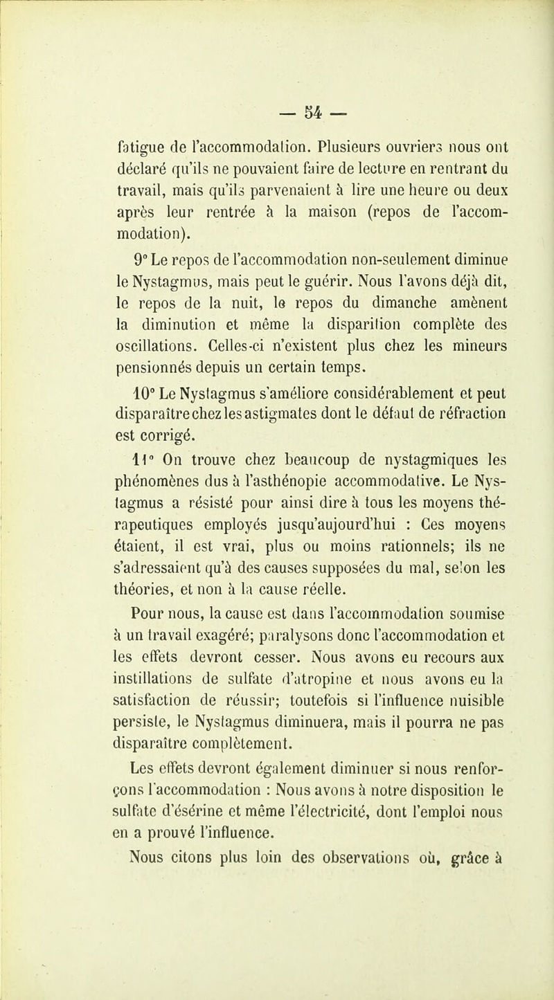 fatigue de l'accommodalion. Plusieurs ouvriers nous ont déclaré qu'ils ne pouvaient faire de lecture en rentrant du travail, mais qu'ils parvenaient à lire une heure ou deux après leur rentrée h la maison (repos de l'accom- modation). 9 Le repos de l'accommodation non-seulement diminue le Nystagmus, mais peut le guérir. Nous l'avons déjà dit, le repos de la nuit, le repos du dimanche amènent la diminution et même la disparition complète des oscillations. Celles-ci n'existent plus chez les mineurs pensionnés depuis un certain temps. 10 Le Nystagmus s'améliore considérablement et peut disparaître chez les astigmates dont le défaut de réfraction est corrigé. H On trouve chez beaucoup de nystagmiques les phénomènes dus h l'asthénopie accommodative. Le Nys- tagmus a résisté pour ainsi dire h tous les moyens thé- rapeutiques employés jusqu'aujourd'hui : Ces moyens étaient, il est vrai, plus ou moins rationnels; ils ne s'adressaient qu'à des causes supposées du mal, selon les théories, et non h la cause réelle. Pour nous, la cause est dans l'accommodation soumise à un travail exagéré; paralysons donc l'accommodation et les effets devront cesser. Nous avons eu recours aux instillations de sulfate d'atropine et nous avons eu la satisfaction de réussir; toutefois si l'influence nuisible persiste, le Nystagmus diminuera, mais il pourra ne pas disparaître complètement. Les effets devront également diminuer si nous renfor- çons l'accommodation : Nous avons à notre disposition le sulfate d'ésérine et même l'électricité, dont l'emploi nous en a prouvé l'influence. Nous citons plus loin des observations où, grâce à