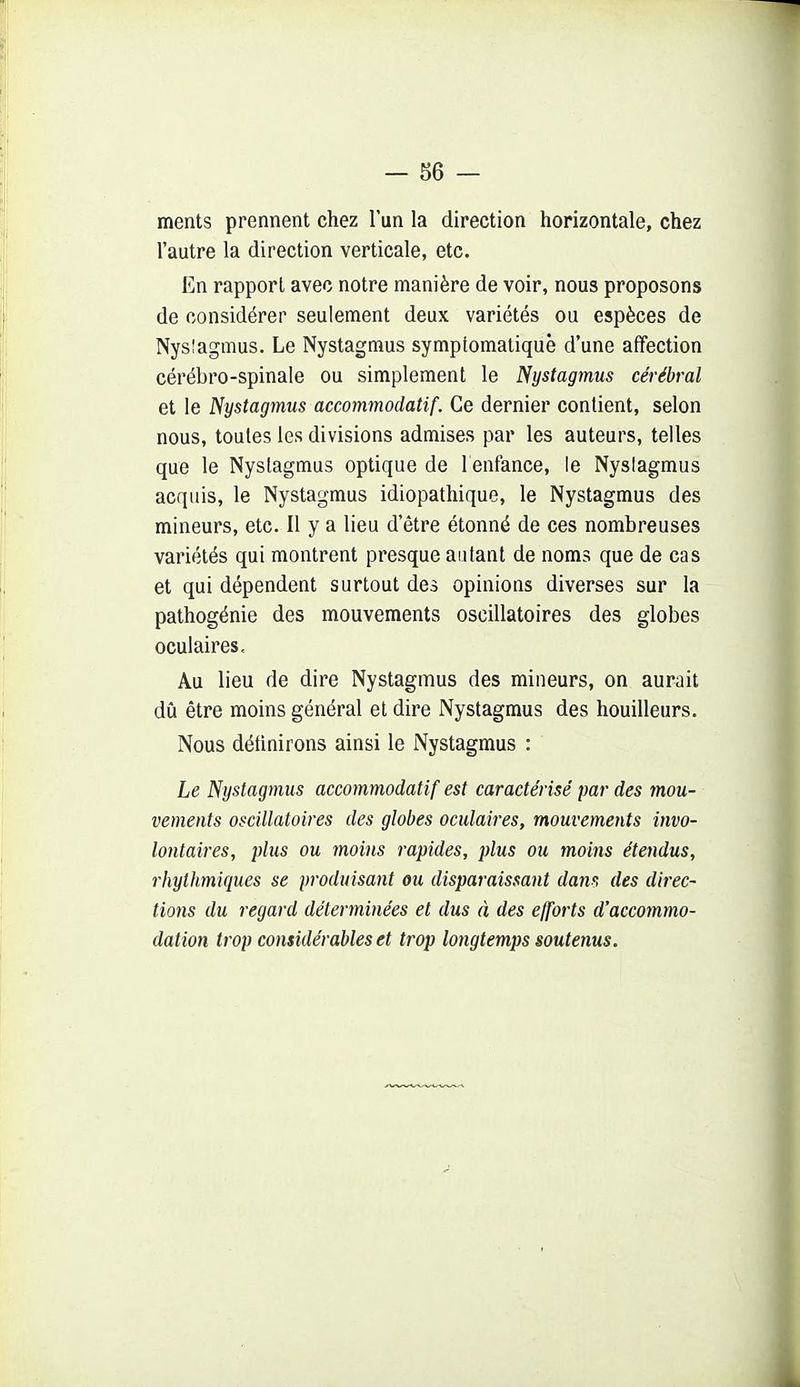 ments prennent chez lun la direction horizontale, chez l'autre la direction verticale, etc. En rapport avec notre manière de voir, nous proposons de considérer seulement deux variétés ou espèces de Nysîagmus. Le Nystagmus symptomaliquê d'une affection cérébro-spinale ou simplement le Nystagmus cérébral et le Nystagmus accommodatif. Ce dernier contient, selon nous, toutes les divisions admises par les auteurs, telles que le Nystagmus optique de 1 enfance, le Nyslagmus acquis, le Nystagmus idiopathique, le Nystagmus des mineurs, etc. Il y a lieu d'être étonné de ces nombreuses variétés qui montrent presque autant de noms que de cas et qui dépendent surtout des opinions diverses sur la pathogénie des mouvements oscillatoires des globes oculaires. Au lieu de dire Nystagmus des mineurs, on aurait dû être moins général et dire Nystagmus des bouilleurs. Nous détinirons ainsi le Nystagmus : Le Nystagmus accommodatif est caractérisé par des mou- vements oscillatoires des globes oculaires, mouvements invo- lontaires, plus ou moins rapides, plus ou moins étendus, rhylhmiques se produisant ou disparaissant dam des direc- tions du regard déterminées et dus à des efforts d'accommo- dation trop considérables et trop longtemps soutenus.