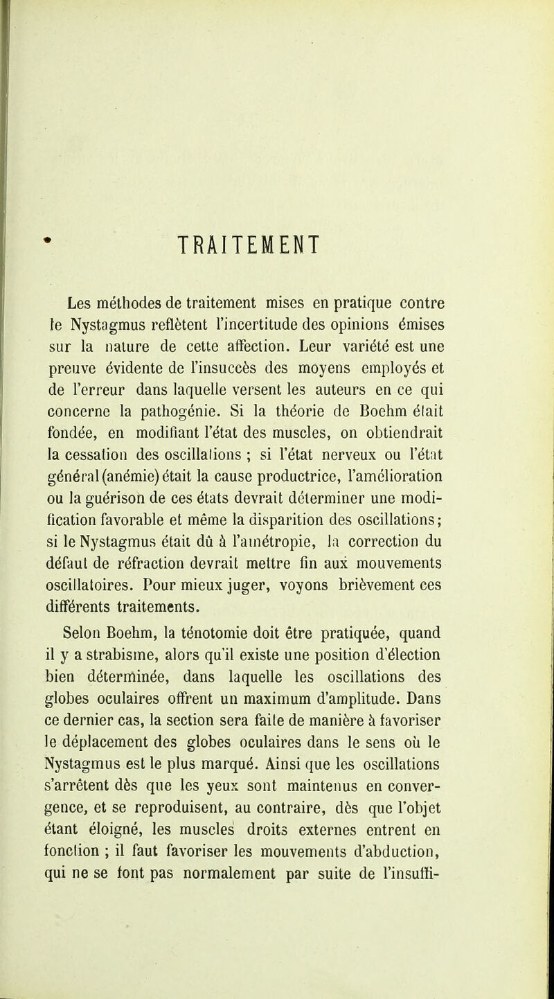 TRAITEMENT Les méthodes de traitement mises en pratique contre te Nystagmus reflètent l'incertitude des opinions émises sur la nature de cette affection. Leur variété est une preuve évidente de l'insuccès des moyens employés et de l'erreur dans laquelle versent les auteurs en ce qui concerne la pathogénie. Si la théorie de Boehm élait fondée, en modifiant l'état des muscles, on obtiendrait la cessation des oscillalions ; si l'état nerveux ou l'état général (anémie) était la cause productrice, l'amélioration ou la guérison de ces états devrait déterminer une modi- fication favorable et même la disparition des oscillations ; si le Nystagmus était dû à l'amétropie, la correction du défaut de réfraction devrait mettre fin aux mouvements oscillatoires. Pour mieux juger, voyons brièvement ces différents traitements. Selon Boehm, la ténotomie doit être pratiquée, quand il y a strabisme, alors qu'il existe une position d'élection bien déterminée, dans laquelle les oscillations des globes oculaires offrent un maximum d'amplitude. Dans ce dernier cas, la section sera faile de manière à favoriser le déplacement des globes oculaires dans le sens où le Nystagmus est le plus marqué. Ainsi que les oscillations s'arrêtent dès que les yeux sont maintenus en conver- gence, et se reproduisent, au contraire, dès que l'objet étant éloigné, les muscles droits externes entrent en fonction ; il faut favoriser les mouvements d'abduction, qui ne se font pas normalement par suite de l'insufïi-