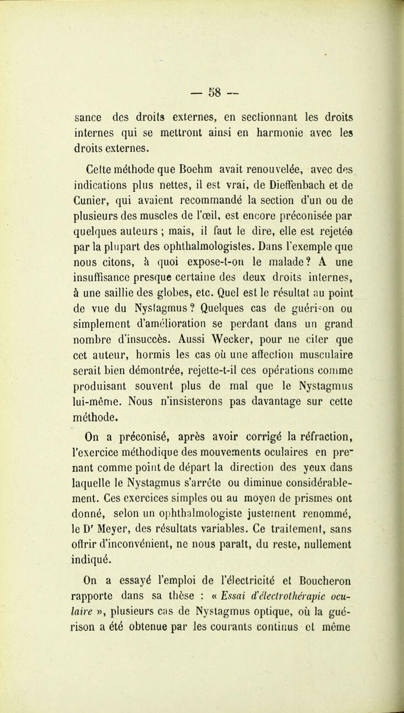 sance des droits externes, en sectionnant les droits internes qui se mettront ainsi en harmonie avec les droits externes. Celte méthode que Boehm avait renouvelée, avec des indications plus nettes, il est vrai, de Dieffenbach et de Cunier, qui avaient recommandé la section d'un ou de plusieurs des muscles de l'œil, est encore préconisée par quelques auteurs ; mais, il faut le dire, elle est rejetée par la plupart des ophthalmologisles. Dans l'exemple que nous citons, à quoi expose-t-on le malade? A une insuffisance presque certaine des deux droits internes, à une saillie des globes, etc. Quel est le résultat nu point de vue du Nyslagmus ? Quelques cas de guéri-on ou simplement d'amélioration se perdant dans un grand nombre d'insuccès. Aussi Wecker, pour ne ciler que cet auteur, hormis les cas où une affection musculaire serait bien démontrée, rejette-t-il ces opérations comme produisant souvent plus de mal que le Nystagmus lui-même. Nous n'insisterons pas davantage sur cette méthode. On a préconisé, après avoir corrigé la réfraction, l'exercice méthodique des mouvements oculaires en pre~ nant comme point de départ la direction des yeux dans laquelle le Nystagmus s'arrête ou diminue considérable- ment. Ces exercices simples ou au moyen de prismes ont donné, selon un ophthalmologiste justement renommé, le D' Meyer, des résultats variables. Ce traitement, sans offrir d'inconvénient, ne nous paraît, du reste, nullement indiqué. On a essayé l'emploi de l'électricité et Boucheron rapporte dans sa thèse : « Essai d'éleclrothérapie ocu- laire », plusieurs cas de Nystagmus optique, où la gué- rison a été obtenue par les courants continus cl même