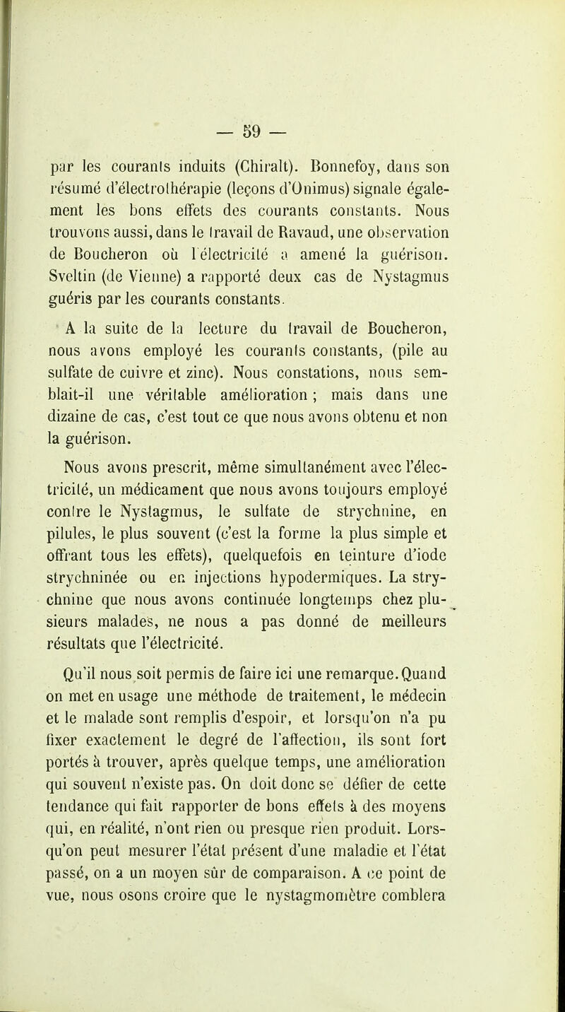 par les couranis induits (Chiralt). Bonnefoy, dans son l'ésumé tlelectrolhérapie (leçons d'Onimus) signale égale- ment les bons effets des courants constants. Nous trouvons aussi, dans le Iravail de Ravaud, une observation de Boucheron où l électricité a amené la guérison. Sveltin (de Vienne) a rapporté deux cas de Nystagmus guéris parles courants constants. A la suite de la lecture du Iravail de Boucheron, nous avons employé les couranis constants, (pile au sulfate de cuivre et zinc). Nous constations, nous sem- blait-il une véritable amélioration ; mais dans une dizaine de cas, c'est tout ce que nous avons obtenu et non la guérison. Nous avons prescrit, même simultanément avec l'élec- tricité, un médicament que nous avons toujours employé conire le Nystagmus, le sulfate de strychnine, en pilules, le plus souvent (c'est la forme la plus simple et offrant tous les effets), quelquefois en teinture d'iode strychninée ou en injections hypodermiques. La stry- chnine que nous avons continuée longtemps chez plu- sieurs malades, ne nous a pas donné de meilleurs résultats que l'électricité. Qu'il nous.soit permis de faire ici une remarque. Quand on met en usage une méthode de traitement, le médecin et le malade sont remplis d'espoir, et lorsqu'on n'a pu fixer exactement le degré de l'afïection, ils sont fort portés à trouver, après quelque temps, une amélioration qui souvent n'existe pas. On doit donc se défier de cette tendance qui fait rapporter de bons efïels k des moyens qui, en réalité, n'ont rien ou presque rien produit. Lors- qu'on peut mesurer l'état présent d'une maladie et l'état passé, on a un moyen sûr de comparaison. A ce point de vue, nous osons croire que le nystagmomètre comblera