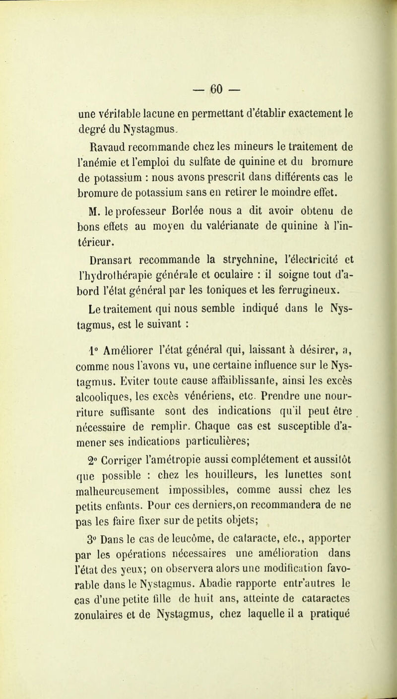 une véritable lacune en permettant d'établir exactement le degré du Nystagmus, Ravaud recommande chez les mineurs le traitement de l'anémie et l'emploi du sulfate de quinine et du bromure de potassium : nous avons prescrit dans différents cas le bromure de potassium sans en retirer le moindre effet. M. le professeur Borlée nous a dit avoir obtenu de bons effets au moyen du valérianate de quinine à l'in- térieur. Dransart recommande la strychnine, l'électricité et l'hydrothérapie générale et oculaire : il soigne tout d'a- bord l'état général par les toniques et les ferrugineux. Le traitement qui nous semble indiqué dans le Nys- tagmus, est le suivant : 1° Améliorer l'état général qui, laissant à désirer, a, comme nous l'avons vu, une certaine influence sur le Nys- tagmus. Eviter toute cause affaiblissante, ainsi les excès alcooliques, les excès vénériens, etc. Prendre une nour- riture suffisante sont des indications qu'il peut être nécessaire de remplir. Chaque cas est susceptible d'a- mener ses indications particulières; 2 Corriger l'amétropie aussi complètement et aussitôt que possible : chez les bouilleurs, les lunettes sont malheureusement impossibles, comme aussi chez les petits enfants. Pour ces derniers,on recommandera de ne pas les faire fixer sur de petits objets; 3 Dans le cas de leucôme, de cataracte, etc., apporter par les opérations nécessaires une amélioration dans l'état des yeux; on observera alors une modification favo- rable dans le Nystagmus. Abadie rapporte entr'autres le cas d'une petite fille de huit ans, atteinte de cataractes zonulaires et de Nystagmus, chez laquelle il a pratiqué