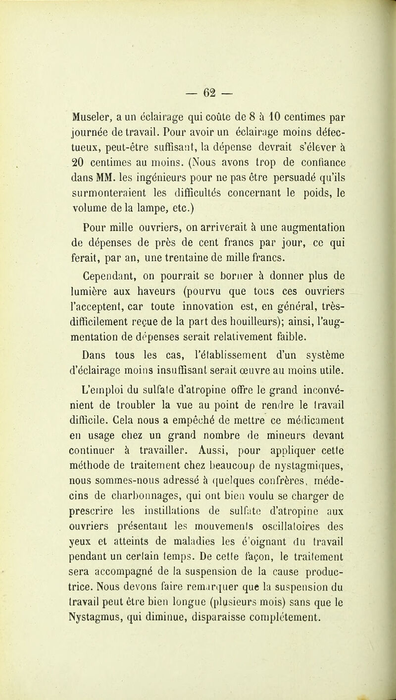 Museler, a un éclairage qui coûte de 8 à 10 centimes par journée de travail. Pour avoir un éclairage moins défec- tueux, peut-être suffisant, la dépense devrait s'élever à 20 centimes au moins. (Nous avons trop de confiance dans MM. les ingénieurs pour ne pas être persuadé qu'ils surmonteraient les difficultés concernant le poids, le volume de la lampe, etc.) Pour mille ouvriers, on arriverait à une augmentation de dépenses de près de cent francs par jour, ce qui ferait, par an, une trentaine de mille francs. Cependant, on pourrait se borner à donner plus de lumière aux haveurs (pourvu que tous ces ouvriers l'acceptent, car toute innovation est, en général, très- difficilement reçue de la part des bouilleurs); ainsi, l'aug- mentation de dépenses serait relativement faible. Dans tous les cas, l'établissement d'un système d'éclairage moins insuffisant serait œuvre au moins utile. L'emploi du sulfate d'atropine offre le grand inconvé- nient de troubler la vue au point de rendre le travail difficile. Cela nous a empêché de mettre ce médicament en usage chez un grand nombre de mineurs devant continuer à travailler. Aussi, pour appliquer cette méthode de traitement chez beaucoup de nystagmiques, nous sommes-nous adressé à ([uelques confrères, méde- cins de char])onnages, qui ont bien voulu se charger de prescrire les instillations de sulfate d'atropine aux ouvriers présentant les mouvements oscillatoires des yeux et atteints de maladies les é'oignant du travail pendant un certain temps. De celle façon, le traitement sera accompagné de la suspension de la cause produc- trice. Nous devons faire remarquer que la suspension du travail peut être bien longue (plusieurs mois) sans que le Nystagmus, qui diminue, disparaisse complètement.