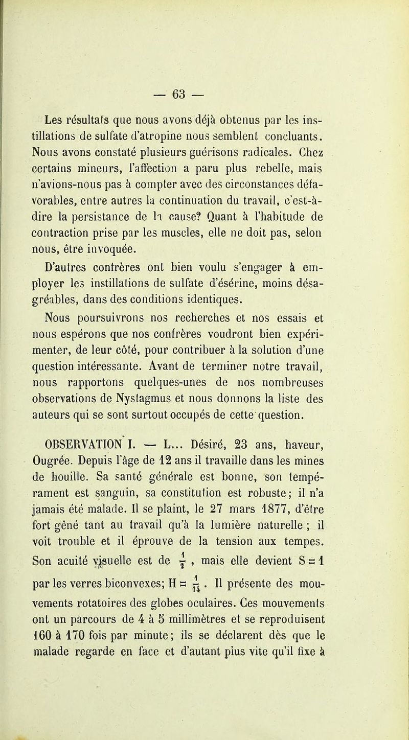 Les résultais que nous avons déjà obtenus par les ins- tillations de sulfate d'atropine nous semblent concluants. Nous avons constaté plusieurs guérisons radicales. Chez certains mineurs, l'afFection a paru plus rebelle, mais n avions-nous pas à compter avec des circonstances défa- vorables, entre autres la continuation du travail, c'est-à- dire la persistance de li cause? Quant à l'habitude de contraction prise par les muscles, elle ne doit pas, selon nous, être invoquée. D'autres confrères ont bien voulu s'engager à em- ployer les instillations de sulfate d'ésérine, moins désa- gréables, dans des conditions identiques. Nous poursuivrons nos recherches et nos essais et nous espérons que nos confrères voudront bien expéri- menter, de leur côté, pour contribuer à la solution d'une question intéressante. Avant de terminer notre travail, nous rapportons quelques-unes de nos nombreuses observations de Nystagmus et nous donnons la liste des auteurs qui se sont surtout occupés de cette question. OBSERVATION !. — L... Désiré, 23 ans, haveur, Ougrée. Depuis l'âge de 12 ans il travaille dans les mines de houille. Sa santé générale est bonne, son tempé- rament est sanguin, sa constitution est robuste; il n'a jamais été malade. Il se plaint, le 27 mars 1877, d'être fort gêné tant au travail qu'à la lumière naturelle ; il voit trouble et il éprouve de la tension aux tempes. Son acuité y|suelle est de , mais elle devient S s 1 par les verres biconvexes; H s . Il présente des mou- vements rotatoires des globes oculaires. Ces mouvements ont un parcours de 4 à 5 millimètres et se reproduisent 160 à 170 fois par minute; ils se déclarent dès que le malade regarde en face et d'autant plus vite qu'il fixe à