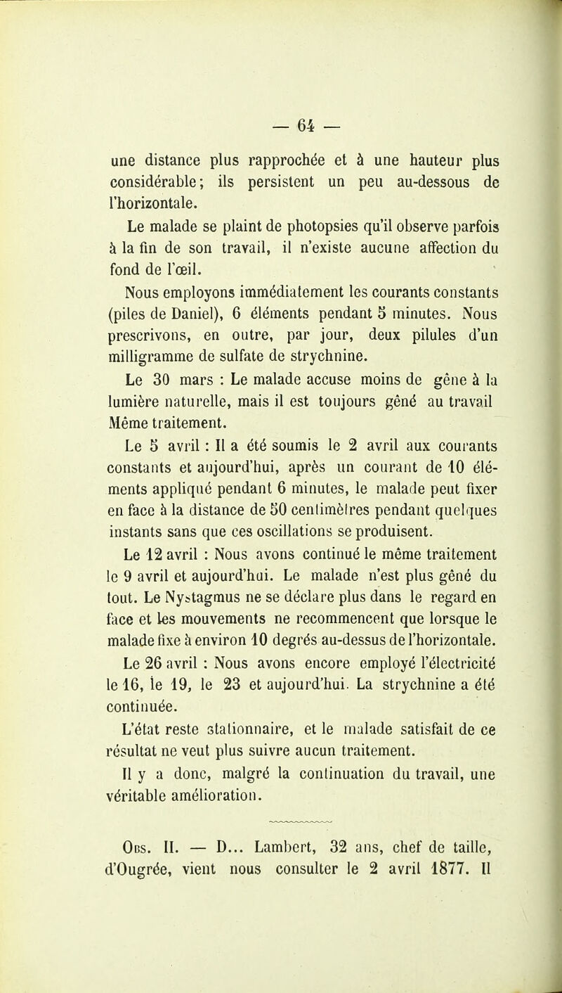une distance plus rapprochée et à une hauteur plus considérable; ils persistent un peu au-dessous de l'horizontale. Le malade se plaint de photopsies qu'il observe parfois à la fin de son travail, il n'existe aucune affection du fond de l'œil. Nous employons immédiatement les courants constants (piles de Daniel), 6 éléments pendant 5 minutes. Nous prescrivons, en outre, par jour, deux pilules d'un milligramme de sulfate de strychnine. Le 30 mars : Le malade accuse moins de gêne à la lumière naturelle, mais il est toujours gêné au travail Même traitement. Le 5 avril : Il a été soumis le 2 avril aux courants constants et aujourd'hui, après un courant de 10 élé- ments appliqué pendant 6 minutes, le malade peut fixer en face à la distance de 50 cenlimèires pendant quelques instants sans que ces oscillations se produisent. Le 12 avril : Nous avons continué le même traitement le 9 avril et aujourd'hui. Le malade n'est plus gêné du tout. Le Nystagmus ne se déclare plus dans le regard en face et les mouvements ne recommencent que lorsque le malade fixe à environ 10 degrés au-dessus de l'horizontale. Le 26 avril : Nous avons encore employé l'électricité le 16, le 19, le 23 et aujourd'hui. La strychnine a été continuée. L'état reste slalionnaire, et le malade satisfait de ce résultat ne veut plus suivre aucun traitement. Il y a donc, malgré la continuation du travail, une véritable amélioration. Obs. II. — D... Lambert, 32 ans, chef de taille, d'Ougrée, vient nous consulter le 2 avril 1877. Il