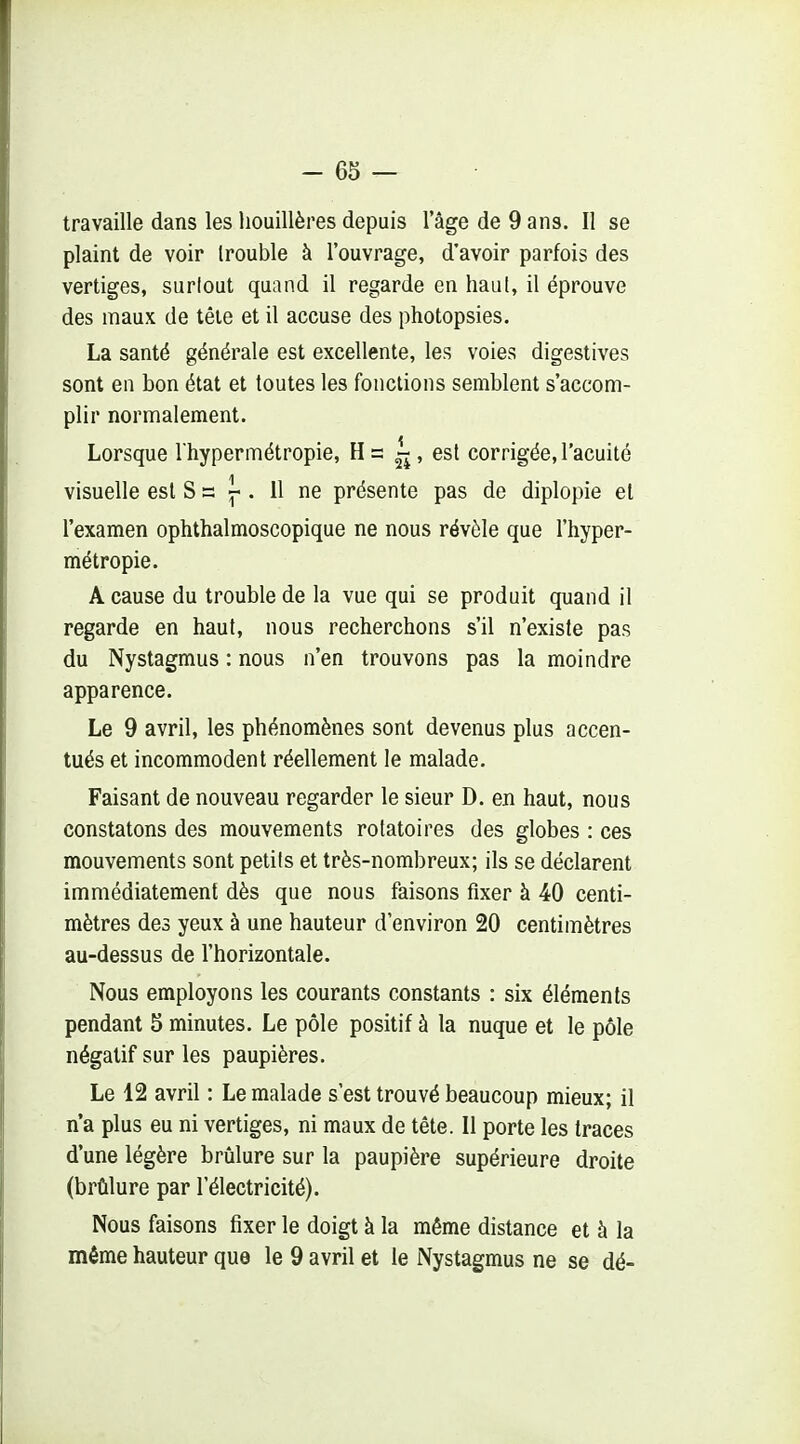 travaille dans les houillères depuis l'âge de 9 ans. Il se plaint de voir Irouble à l'ouvrage, d'avoir parfois des vertiges, surlout quand il regarde en haul, il éprouve des maux de tête et il accuse des photopsies. La santé générale est excellente, les voies digestives sont en bon état et toutes les fonctions semblent s'accom- plir normalement. Lorsque l'hypermétropie, H = » 6st corrigée, l'acuité visuelle est S = ^ . 11 ne présente pas de diplopie el l'examen ophthalmoscopique ne nous révèle que l'hyper- métropie. A cause du trouble de la vue qui se produit quand il regarde en haut, nous recherchons s'il n'existe pas du Nystagmus : nous n'en trouvons pas la moindre apparence. Le 9 avril, les phénomènes sont devenus plus accen- tués et incommodent réellement le malade. Faisant de nouveau regarder le sieur D. en haut, nous constatons des mouvements rotatoires des globes : ces mouvements sont petits et très-nombreux; ils se déclarent immédiatement dès que nous faisons fixer à 40 centi- mètres des yeux à une hauteur d'environ 20 centimètres au-dessus de l'horizontale. Nous employons les courants constants : six éléments pendant 5 minutes. Le pôle positif à la nuque et le pôle négatif sur les paupières. Le 12 avril : Le malade s'est trouvé beaucoup mieux; il n*a plus eu ni vertiges, ni maux de tête. Il porte les traces d'une légère brûlure sur la paupière supérieure droite (brûlure par l'électricité). Nous faisons fixer le doigt à la même distance et à la même hauteur que le 9 avril et le Nystagmus ne se dé-
