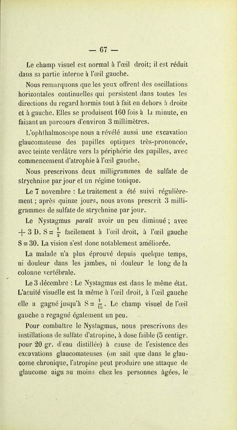 Le champ visuel est normal à l'œil droit; il est réduit dans sa partie interne h l'œil gauche. Nous remarquons que les yeux offrent dos oscillations horizontales continuelles qui persistent dans toutes les directions du regard hormis tout à fait en dehors h droite et à gauche. Elles se produisent 160 fois à la minute, en faisant un parcours d'environ 3 millimètres. L'ophlhalmoscope nous a révélé aussi une excavation glaucomateuse des papilles optiques très-prononcée, avec teinte verdâtre vers la périphérie des papilles, avec commencement d'atrophie à l'œil gauche. Nous prescrivons deux milligrammes de sulfate de strychnine par jour et un régime tonique. Le 7 novembre : Le traitement a été suivi régulière- ment ; après quinze jours, nous avons prescrit 3 milli- grammes de sulfate de strychnine par jour. Le Nystagmus paraît avoir un peu diminué ; avec -|- 3 D. S 3 « facilement à l'œil droit, à l'œil gauche S a 30. La vision s'est donc notablement améliorée. La malade n'a plus éprouvé depuis quelque temps, ni douleur dans les jambes, ni douleur le long de la colonne vertébrale. Le 3 décembre : Le Nystagmus est dans le même état. L'acuité visuelle est la même à l'œil droit, à l'œil gauche elle a gagné jusqu'à 2g. Le champ visuel de l'œil gauche a regagné également un peu. Pour combattre le Nystagmus, nous prescrivons des instillations de sulfate d'atropine, à dose faible (5 cenligr. pour 20 gr. d'eau distillée) à cause de l'existence des excavations glaucomateuses (on sait que dans le glau- come chronique, l'atropine peut produire une attaque de glaucome aigu au moins chez les personnes âgées, le