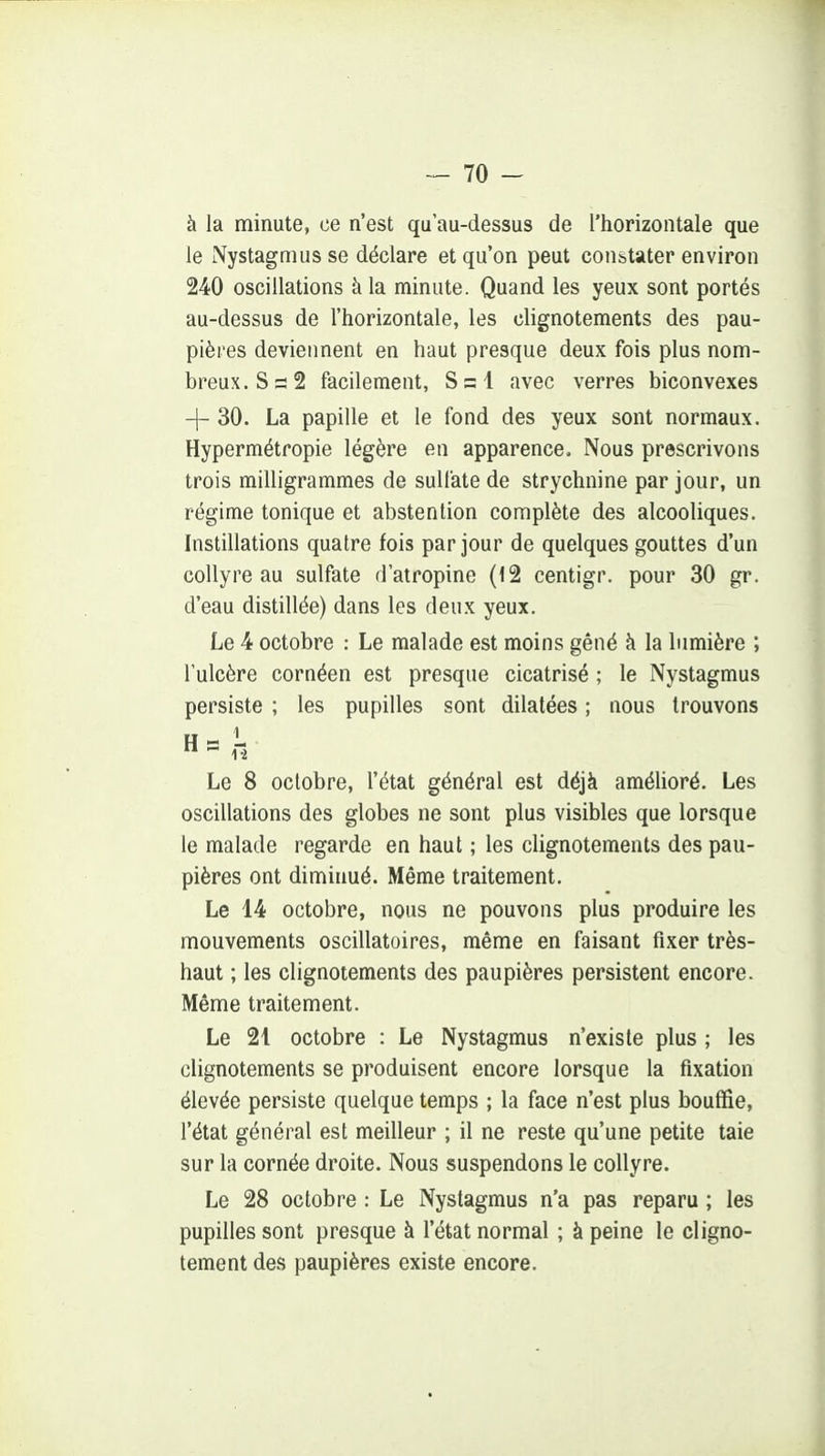 à la minute, ce n'est qu'au-dessus de l'horizontale que le Nystagmus se déclare et qu'on peut constater environ 240 oscillations h la minute. Quand les yeux sont portés au-dessus de l'horizontale, les clignotements des pau- pières deviennent en haut presque deux fois plus nom- breux. S s 2 facilement, S = l avec verres biconvexes 4- 30. La papille et le fond des yeux sont normaux. Hypermétropie légère en apparence. Nous prescrivons trois milligrammes de sulfate de strychnine par jour, un régime tonique et abstention complète des alcooliques. Instillations quatre fois par jour de quelques gouttes d'un collyre au sulfate d'atropine (12 centigr. pour 30 gr. d'eau distillée) dans les deux yeux. Le 4 octobre : Le malade est moins gêné à la lumière ; l'ulcère cornéen est presque cicatrisé ; le Nystagmus persiste ; les pupilles sont dilatées ; nous trouvons Le 8 octobre, l'état général est déjà amélioré. Les oscillations des globes ne sont plus visibles que lorsque le malade regarde en haut ; les clignotements des pau- pières ont diminué. Même traitement. Le 14 octobre, nous ne pouvons plus produire les mouvements oscillatoires, même en faisant fixer très- haut ; les clignotements des paupières persistent encore. Même traitement. Le 21 octobre : Le Nystagmus n'existe plus ; les clignotements se produisent encore lorsque la fixation élevée persiste quelque temps ; la face n'est plus bouffie, l'état général est meilleur ; il ne reste qu'une petite taie sur la cornée droite. Nous suspendons le collyre. Le 28 octobre : Le Nystagmus n'a pas reparu ; les pupilles sont presque à l'état normal ; à peine le cligno- tement des paupières existe encore.