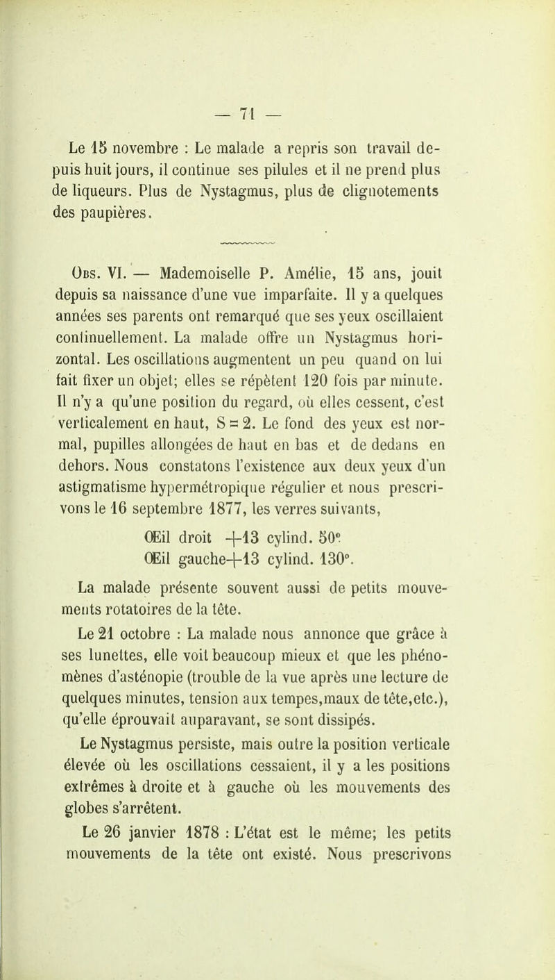 Le 15 novembre : Le malade a repris son travail de- puis huit jours, il continue ses pilules et il ne prend plus de liqueurs. Plus de Nystagmus, plus de clignotements des paupières. Obs. VI. — Mademoiselle P. Amélie, 15 ans, jouit depuis sa naissance d'une vue imparfaite. 11 y a quelques années ses parents ont remarqué que ses yeux oscillaient continuellement. La malade offre un Nystagmus hori- zontal. Les oscillations augmentent un peu quand on lui fait fixer un objet; elles se répètent 120 fois par minute. Il n'y a qu'une position du regard, où elles cessent, c'est verticalement en haut, S s 2. Le fond des yeux est nor- mal, pupilles allongées de haut en bas et de dedans en dehors. Nous constatons l'existence aux deux yeux d'un astigmatisme hypermétropique régulier et nous prescri- vons le 16 septembre 1877, les verres suivants, Œil droit +13 cylind. 50» Œil gauche-1-13 cylind. 130. La malade présente souvent aussi de petits mouve- ments rotatoires de la tête. Le 21 octobre : La malade nous annonce que grâce h ses lunettes, elle voit beaucoup mieux et que les phéno- mènes d'asténopie (trouble de la vue après une lecture de quelques minutes, tension aux tempes,maux de tête,etc.), qu'elle éprouvait auparavant, se sont dissipés. Le Nystagmus persiste, mais outre la position verticale élevée oii les oscillations cessaient, il y a les positions extrêmes à droite et à gauche où les mouvements des globes s'arrêtent. Le 26 janvier 1878 : L'état est le même; les petits mouvements de la tête ont existé. Nous prescrivons