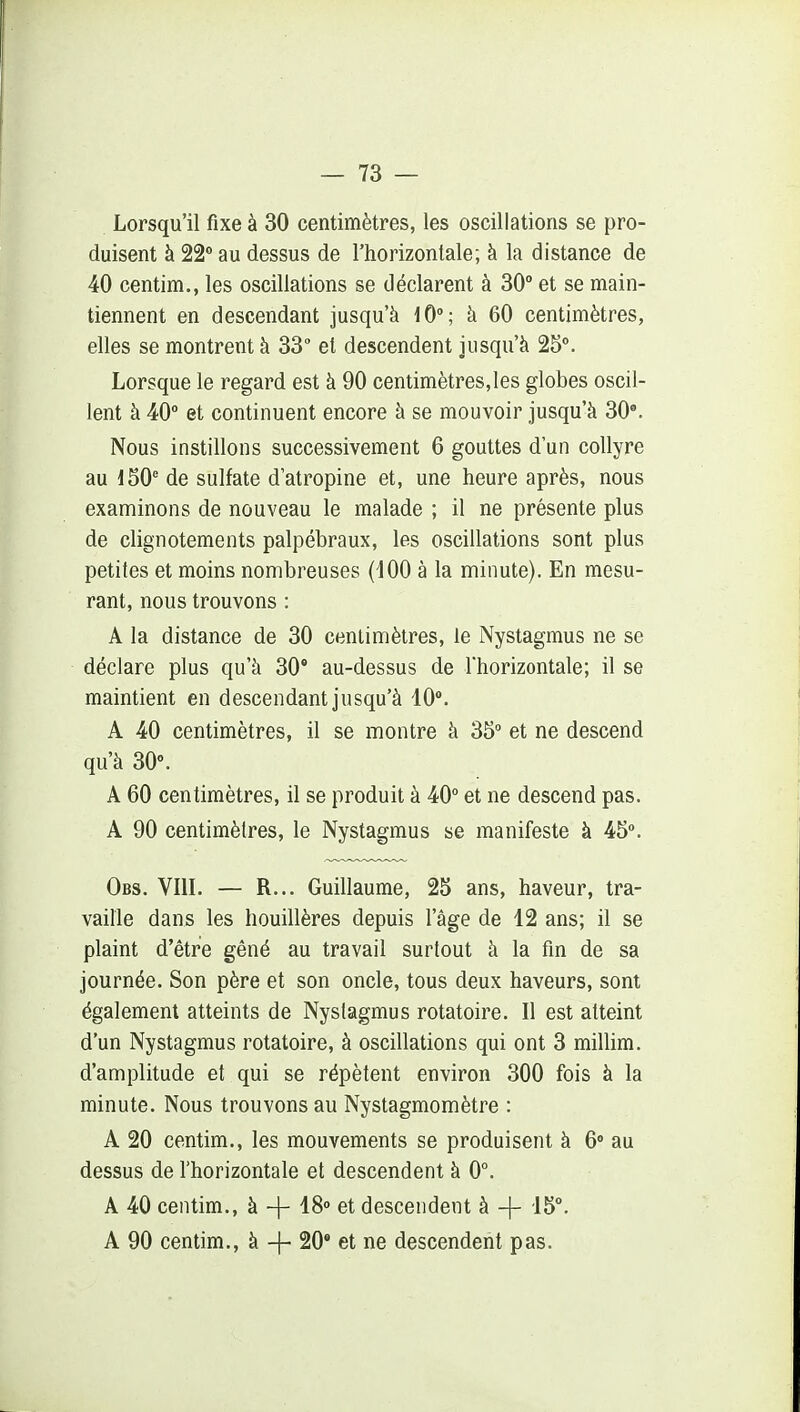 Lorsqu'il fixe à 30 centimètres, les oscillations se pro- duisent à 22 au dessus de l'horizontale; à la distance de 40 centim., les oscillations se déclarent à 30° et se main- tiennent en descendant jusqu'à 10°; à 60 centimètres, elles se montrent à 33 et descendent jusqu'à 25°. Lorsque le regard est à 90 centimètres,les globes oscil- lent à 40° et continuent encore à se mouvoir jusqu'à 30°. Nous instillons successivement 6 gouttes d'un collyre au 150' de sulfate d'atropine et, une heure après, nous examinons de nouveau le malade ; il ne présente plus de clignotements palpébraux, les oscillations sont plus petites et moins nombreuses (iOO à la minute). En mesu- rant, nous trouvons : A la distance de 30 centimètres, le Nystagmus ne se déclare plus qu'à 30' au-dessus de Thorizontale; il se maintient en descendant jusqu'à 40°. A 40 centimètres, il se montre à 35° et ne descend qu'à 30°. A 60 centimètres, il se produit à 40° et ne descend pas. A 90 centimètres, le Nystagmus se manifeste à 45». Obs. Vin. — R... Guillaume, 25 ans, haveur, tra- vaille dans les houillères depuis l'âge de 12 ans; il se plaint d'être gêné au travail surtout à la fm de sa journée. Son père et son oncle, tous deux haveurs, sont également atteints de Nystagmus rotatoire. Il est atteint d'un Nystagmus rotatoire, à oscillations qui ont 3 millim. d'amplitude et qui se répètent environ 300 fois à la minute. Nous trouvons au Nystagmomètre : A 20 centim., les mouvements se produisent à 6» au dessus de l'horizontale et descendent à 0°. A 40 centim., à -|- 18° et descendent à -}- 15°. A 90 centim., à -f- 20° et ne descendent pas.