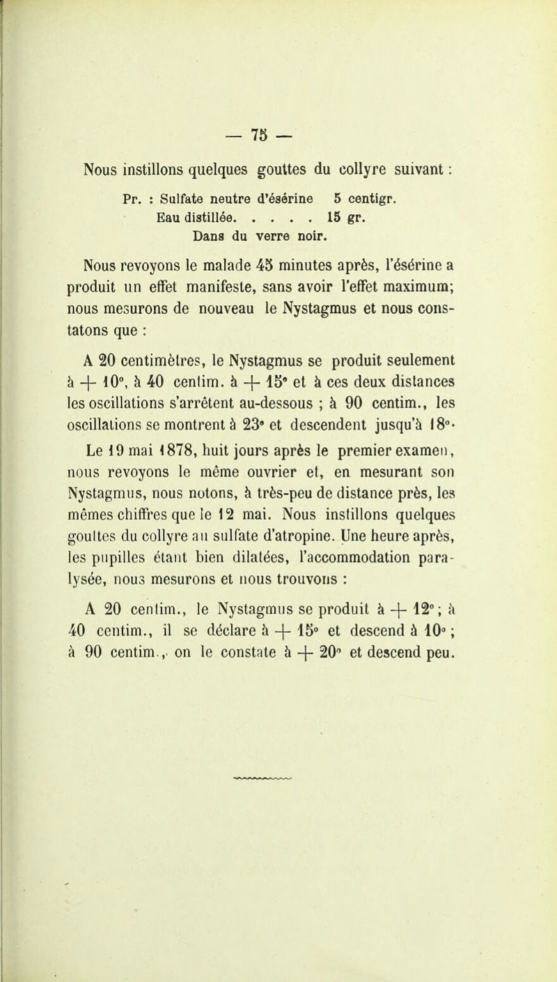 Nous instillons quelques gouttes du collyre suivant : Pr. : Sulfate neutre d'ésérine 5 centigr. Eau distillée 15 gr. Dans du verre noir. Nous revoyons le malade 45 minutes après, l'ésérine a produit un effet manifeste, sans avoir l'effet maximum; nous mesurons de nouveau le Nystagmus et nous cons- tatons que : A 20 centimètres, le Nystagmus se produit seulement à + 10°, à 40 cenlim. à + 15' et à ces deux distances les oscillations s'arrêtent au-dessous ; à 90 centim., les oscillations se montrent à 23» et descendent jusqu'à 18- Le 19 mai 1878, huit jours après le premier examen, nous revoyons le même ouvrier et, en mesurant son Nystagmus, nous notons, à très-peu de distance près, les mêmes chiffres que le 12 mai. Nous instillons quelques gouttes du collyre au sulfate d'atropine. Une heure après, les pupilles étant bien dilatées, l'accommodation para- lysée, nous mesurons et nous trouvons : A 20 centim., le Nystagmus se produit à -f- 12; à 40 centim., il se déclare à -\- 15» et descend à 10» ; à 90 centim.,. on le constate à -{- 20 et descend peu.