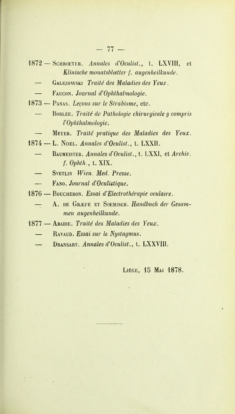 1872 — ScHRCETER. Anuaks d'Oculist., t. LXVIII, et Klinische monatsblœtter f. augenheilkunde. — Galezowski Traité des Maladies des Yeux. — Faucon. Journal d'Ophthalmologie. 1873 — Panas. Leçons sur le Strabisme, etc. — BoRLÉE. Traité de Pathologie chirurgicale y compris rOphthalmologie. — Meyer. Traité pratique des Maladies des Yeux. 1874 —L. Noël. Annales d'Oculist., t. LXXIf. — BAmmsiETi. Annales d'Oculist., i. LXXI, etArchiv. f. Ophth., t. XIX. — SvETLiN Wien. Med. Presse. — Fano. Journal d'Oculistique. 1876 — Boucheron. Essai d'Electrothérapie oculaire. — A, DE (Ir^fë ET SœMiscH. Handbuch der Gesam- men augenheilkunde. 1877 — Abadie. Traité des Maladies des Yeux. — Ravaud. Essai sur le Nystagmus. — Dransart. Annales d'Oculist., t. LXXVIII. Liège, 15 Mai 1878.