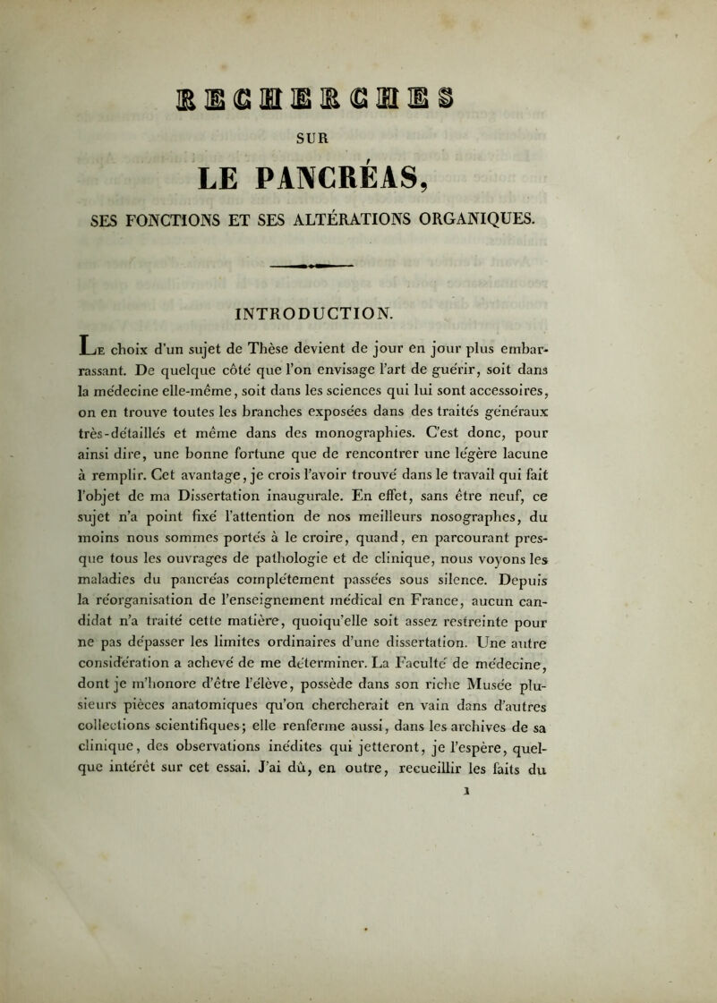 SUR LE PANCRÉAS, SES FONCTIONS ET SES ALTÉRATIONS ORGANIQUES. INTRODUCTION. Le choix d’un sujet de Thèse devient de jour en jour plus embar- rassant. De quelque côté que l’on envisage l’art de guérir, soit dam la médecine elle-même, soit dans les sciences qui lui sont accessoires, on en trouve toutes les branches exposées dans des traités généraux très-détaillés et même dans des monographies. C’est donc, pour ainsi dire, une bonne fortune que de rencontrer une légère lacune à remplir. Cet avantage, je crois l’avoir trouvé dans le travail qui fait l’objet de ma Dissertation inaugurale. En effet, sans être neuf, ce sujet n’a point fixé l’attention de nos meilleurs nosographes, du moins nous sommes portés à le croire, quand, en parcourant pres- que tous les ouvrages de pathologie et de clinique, nous voyons les maladies du pancréas complètement passées sous silence. Depuis la réorganisation de l’enseignement médical en France, aucun can- didat n’a traité cette matière, quoiqu’elle soit assez restreinte pour ne pas dépasser les limites ordinaires d’une dissertation. Une autre considération a achevé de me déterminer. La Faculté de médecine, dont je m’honore d’être l’élève, possède dans son riche Musée plu- sieurs pièces anatomiques qu’on chercherait en vain dans d’autres collections scientifiques; elle renferme aussi, dans les archives de sa clinique, des observations inédites qui jetteront, je l’espère, quel- que intérêt sur cet essai. J’ai dû, en outre, recueillir les faits du