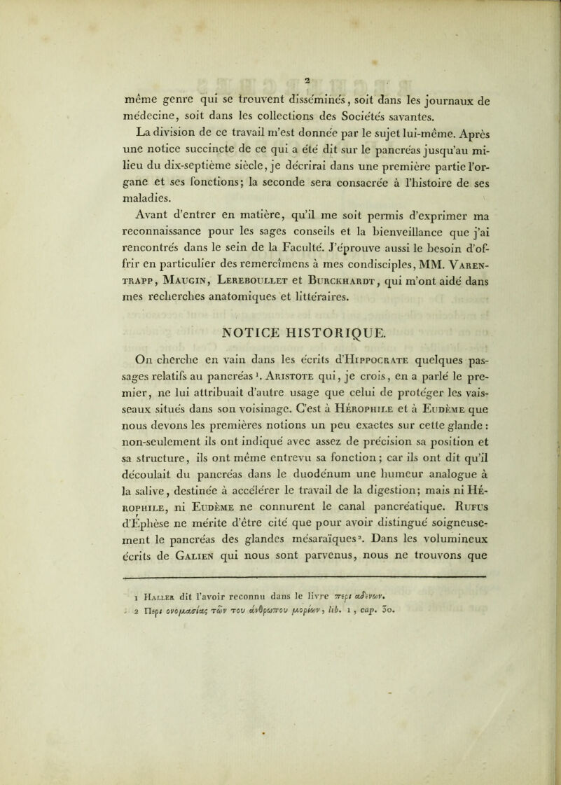 même genre qui se trouvent disséminés, soit dans les journaux de médecine, soit dans les collections des Sociétés savantes. La division de ce travail m’est donnée par le sujet lui-même. Après une notice succincte de ce qui a été dit sur le pancréas jusqu’au mi- lieu du dix-septième siècle, je décrirai dans une première partie l’or- gane et ses fonctions; la seconde sera consacrée à l’histoire de ses maladies. Avant d’entrer en matière, qu’il me soit permis d’exprimer ma reconnaissance pour les sages conseils et la bienveillance que j’ai rencontrés dans le sein de la Faculté. J’éprouve aussi le besoin d’of- frir en particulier des remercîmens à mes condisciples, MM. Varen- trapp, Maugin, Lereboullet et Burckhardt, qui m’ont aidé dans mes recherches anatomiques et littéraires. NOTICE HISTORIQUE. On cherche en vain dans les écrits d’HippocRATE quelques pas- sages relatifs au pancréas J. Aristote qui, je crois, en a parlé le pre- mier, ne lui attribuait d’autre usage que celui de protéger les vais- seaux situés dans son voisinage. C’est à Hérophile et à Eu dème que nous devons les premières notions un peu exactes sur cette glande : non-seulement ils ont indiqué avec assez de précision sa position et sa structure, ils ont même entrevu sa fonction; car ils ont dit qu’il découlait du pancréas dans le duodénum une humeur analogue à la salive, destinée à accélérer le travail de la digestion; mais ni Hé- rophile, ni Eudème ne connurent le canal pancréatique. Rufus d’Ephèse ne mérite d’être cité que pour avoir distingué soigneuse- ment le pancréas des glandes mésaraïquesi 2. Dans les volumineux écrits de Galien qui nous sont parvenus, nous ne trouvons que i Haller dit l’avoir reconnu dans le livre 7repi ctfovfov. ■ 2 Xlspi oro/Actc/aç tuv tou dvOpuTrou [/.opitov, lib. î , cap. 3o.