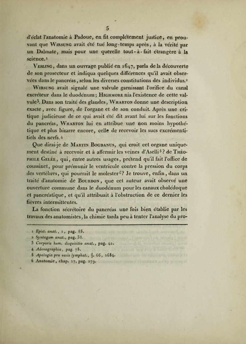 d’éclat l’anatomie à Padoue, en fit complètement justice, en prou- vant que Wirsung avait été tué long-temps après, à la vérité par un Dalmate, mais pour une querelle tout - à - fait étrangère à la science.1 Vesling, dans un ouvrage publié en 1647, Parla delà découverte de son prosecteur et indiqua quelques différences qu’il avait obser- vées dans le pancréas, selon les diverses constitutions des individus.2 3 4 Wirsung avait signalé une valvule garnissant l’orifice du canal excréteur dans le duodénum ; Highmore nia l’existence de cette val- vule5. Dans son traité des glandes, Wharton donne une description exacte, avec figure, de l’organe et de son conduit. Après une cri- tique judicieuse de ce qui avait été dit avant lui sur les fonctions du pancréas, Wharton lui en attribue une non moins hypothé- tique et plus bizarre encore, celle de recevoir les sucs excrémenti- tiels des nerfs. 4 Que dirai-je de Martin Bogdanus, qui croit cet organe unique- ment destiné à recevoir et à affermir les veines d’Aselli5? de Théo- phile Gelée , qui, entre autres usages, prétend qu’il fait l’office de coussinet, pour prémunir le ventricule contre la pression du corps des vertèbres, qui pourrait le molester6? Je trouve, enfin, dans un traité d’anatomie de Bourdon , que cet auteur avait observé une ouverture commune dans le duodénum pour les canaux cholédoque et pancréatique, et qu’il attribuait à l’obstruction de ce dernier les fièvres intermittentes. La fonction sécrétoire du pancréas une fois bien établie par les travaux des anatomistes, la chimie tarda peu à tenter l’analyse du pro- 1 Epist. anal., 1, pag. 85. 2 Sj'ntagum anat., pag. 58. 3 Corporis hum. disquisitio anat., pag. 42* 4 Adenographia, pag. q5. 5 Apologia pro vasis lymphat., §. 66, 1654* 6 Anatomie, chap. 17, pag. 279.