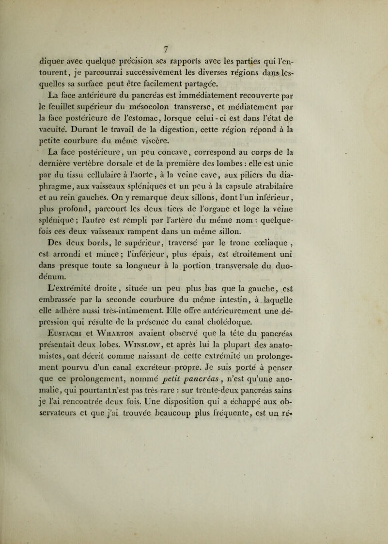 cliquer avec quelque précision ses rapports avec les parties qui l’en- tourent, je parcourrai successivement les diverses régions dans.les- quelles sa surface peut être facilement partagée. La face antérieure du pancréas est immédiatement recouverte par le feuillet supérieur du mésocolon transverse, et médiatement par la face postérieure de l’estomac, lorsque celui-ci est dans l’état de vacuité. Durant le travail de la digestion, cette région répond à la petite courbure du même viscère. La face postérieure, un peu concave, correspond au corps de la dernière vertèbre dorsale et de la première des lombes : elle est unie par du tissu cellulaire à l’aorte, à la veine cave, aux piliers du dia- phragme, aux vaisseaux spléniques et un peu à la capsule atrabilaire et au rein gauches. On y remarque deux sillons, dont l’un inférieur, plus profond, parcourt les deux tiers de l’organe et loge la veine splénique ; l’autre est rempli par l’artère du même nom : quelque- fois ces deux vaisseaux rampent dans un même sillon. Des deux boi’ds, le supérieur, traversé par le tronc cœliaque , est arrondi et mince; l’inférieur, plus épais, est étroitement uni dans presque toute sa longueur à la portion transversale du duo- dénum. L’extrémité droite, située un peu plus bas que la gauche, est embrassée par la seconde courbure du rnême intestin, à laquelle elle adhère aussi très-intimement. Elle offre antérieurement une dé- pression qui résulte de la présence du canal cholédoque. Eustachi et Wharton avaient observé que la tête du pancréas présentait deux lobes. Winslow, et après lui la plupart des anato- mistes, ont décrit comme naissant de cette extrémité un prolonge- ment pourvu d’un canal excréteur propre. Je suis porté à penser que ce prolongement, nommé petit pancréas, n’est qu’une ano- malie, qui pourtant n’est pas très-rare : sur trente-deux pancréas sains je l’ai rencontrée deux fois. Une disposition qui a échappé aux ob- servateurs et que j’ai trouvée beaucoup plus fréquente, est un ré»