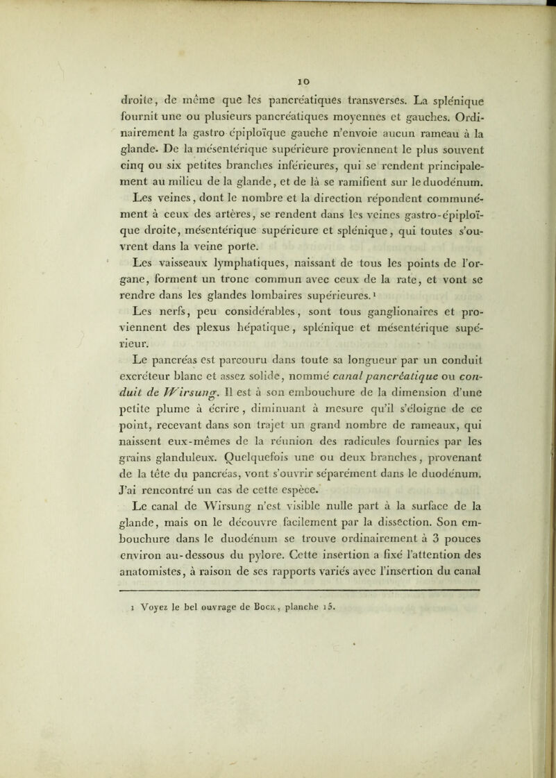 ÎO droite, de meme que les pancréatiques transverses. La splénique fournit une ou plusieurs pancréatiques moyennes et gauches. Ordi- nairement la gastro épiploïque gauche n’envoie aucun rameau à la glande. De la mésentérique supérieure proviennent le plus souvent cinq ou six petites branches inférieures, qui se rendent principale- ment au milieu de la glande, et de là se ramifient sur le duodénum. Les veines, dont le nombre et la direction répondent communé- ment à ceux des artères, se rendent dans les veines gastro-épiploï- que droite, mésentérique supérieure et splénique, qui toutes s’ou- vrent dans la veine porte. Les vaisseaux lymphatiques, naissant de tous les points de l’or- gane, forment un tronc commun avec ceux de la rate, et vont se rendre dans les glandes lombaires supérieures.1 Les nerfs, peu considérables, sont tous ganglionaires et pro- viennent des plexus hépatique, splénique et mésentérique supé- rieur. Le pancréas est parcouru dans toute sa longueur par un conduit excréteur blanc et assez solide, nommé canal pancréatique ou con- duit de Wirsung. 11 est à son embouchure de la dimension d’une petite plume à écrire , diminuant à mesure qu’il s’éloigne de ce point, recevant dans son trajet un grand nombre de rameaux, qui naissent eux-mêmes de la réunion des radicules fournies par les grains glanduleux. Quelquefois une ou deux branches, provenant de la tête du pancréas, vont s’ouvrir séparément dans le duodénum. J’ai rencontré un cas de cette espèce. Le canal de Wirsung n’est visible nulle part à la surface de la glande, mais on le découvre facilement par la dissection. Son em- bouchure dans le duodénum se trouve ordinairement à 3 pouces environ au-dessous du pylore. Cette insertion a fixé l'attention des anatomistes, à raison de ses rapports variés avec l'insertion du canal