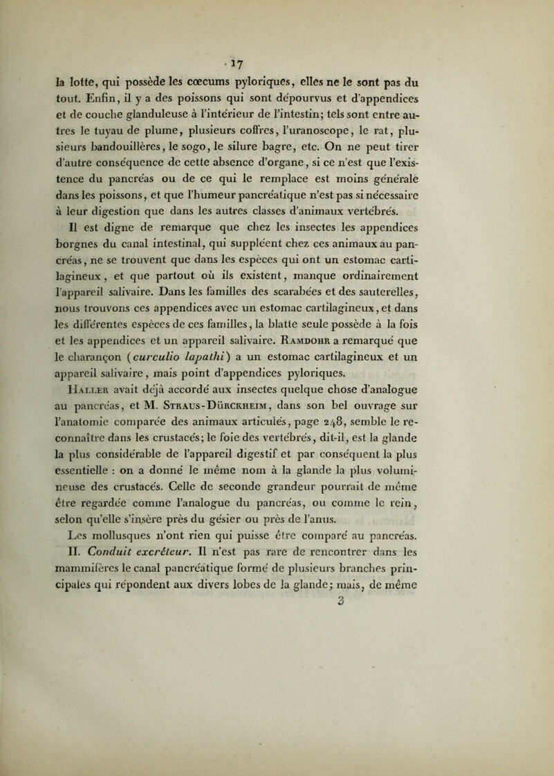 la lotte, qui possède les cæcums pyloriques, elles ne le sont pas du tout. Enfin, il y a des poissons qui sont dépourvus et d'appendices et de couche glanduleuse à l’intérieur de l’intestin; tels sont entre au- tres le tuyau de plume, plusieurs coffres, l’uranoscope, le rat, plu- sieurs bandouillères, le sogo, le silure bagre, etc. On ne peut tirer d’autre conséquence de cette absence d’organe, si ce n’est que l’exis- tence du pancréas ou de ce qui le remplace est moins générale dans les poissons, et que l’humeur pancréatique n’est pas si nécessaire à leur digestion que dans les autres classes d’animaux vertébrés. Il est digne de remarque que chez les insectes les appendices borgnes du canal intestinal, qui suppléent chez ces animaux au pan- créas , ne se trouvent que dans les espèces qui ont un estomac carti- lagineux , et que partout où ils existent, manque ordinairement l'appareil salivaire. Dans les familles des scarabées et des sauterelles, nous trouvons ces appendices avec un estomac cartilagineux, et dans les différentes espèces de ces familles, la blatte seule possède à la fois et les appendices et un appareil salivaire. Ramdohr a remarqué que le charançon (curculio lapalhi) a un estomac cartilagineux et un appareil salivaire, mais point d’appendices pyloriques. Haller avait déjà accordé aux insectes quelque chose d’analogue au pancréas, et M. Straus-Dürckheim, dans son bel ouvrage sur l’anatomie comparée des animaux articulés, page 248, semble le re- connaître dans les crustacés; le foie des vertébrés, dit-il, est la glande la plus considérable de l’appareil digestif et par conséquent la plus essentielle : on a donné le même nom à la glande la plus volumi- neuse des crustacés. Celle de seconde grandeur pourrait de même être regardée comme l’analogue du pancréas, ou comme le rein, selon qu’elle s’insère près du gésier ou près de l’anus. Les mollusques 11’ont rien qui puisse être comparé au pancréas. II. Conduit excréteur. Il n’est pas rare de rencontrer dans les mammilères le canal pancréatique formé de plusieurs branches prin- cipales qui répondent aux divers lobes de la glande; mais, de même 3