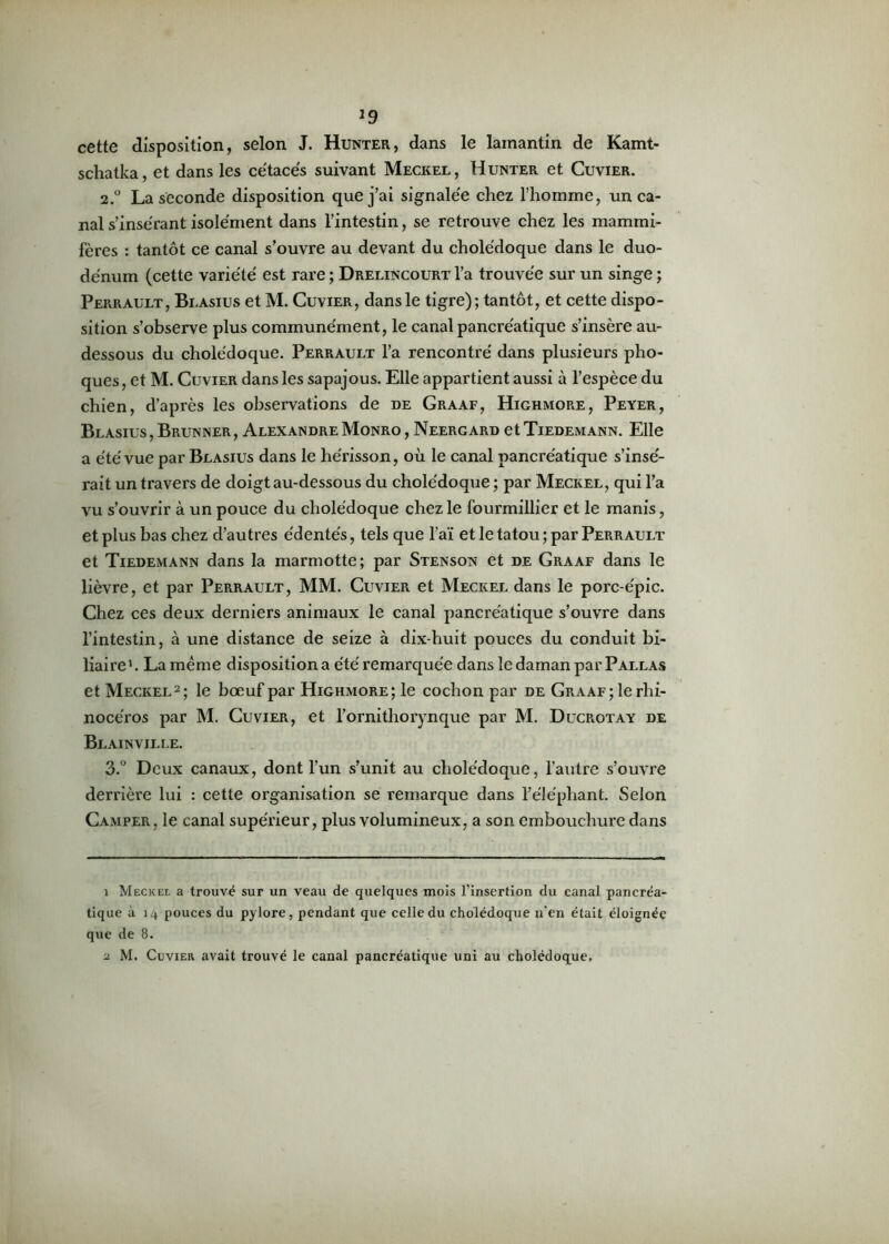 J9 cette disposition, selon J. Hunter, dans le lamantin de Kamt- schatka, et dans les cétacés suivant Meckel, Hunter et Cuvier. 2.0 La seconde disposition que j’ai signalée chez l’homme, un ca- nal s’insérant isolément dans l’intestin, se retrouve chez les mammi- fères : tantôt ce canal s’ouvre au devant du cholédoque dans le duo- dénum (cette variété est rare ; Drelincourt l’a trouvée sur un singe ; Perrault, Blasius et M. Cuvier, dans le tigre); tantôt, et cette dispo- sition s’observe plus communément, le canal pancréatique s’insère au- dessous du cholédoque. Perrault l’a rencontré dans plusieurs pho- ques, et M. Cuvier dans les sapajous. Elle appartient aussi à l’espèce du chien, d’après les observations de de Graaf, Highmore, Peyer, Blasius , Brunner , Alexandre Monro , Neergard et Tiedemann. Elle a été vue par Blasius dans le hérisson, où le canal pancréatique s’insé- rait un travers de doigt au-dessous du cholédoque ; par Meckel, qui l’a vu s’ouvrir à un pouce du cholédoque chez le fourmillier et le rnanis, et plus bas chez d’autres édentés, tels que l’aï et le tatou ; par Perrault et Tiedemann dans la marmotte; par Stenson et de Graaf dans le lièvre, et par Perrault, MM. Cuvier et Meckel dans le porc-épic. Chez ces deux derniers animaux le canal pancréatique s’ouvre dans l’intestin, à une distance de seize à dix-huit pouces du conduit bi- liaire 1. La même disposition a été remarquée dans le daman par Pallas et Meckel2; le bœuf par Highmore; le cochon par de Graaf; le rhi- nocéros par M. Cuvier, et l’ornithorynque par M. Ducrotay de Blainville. 3.° Deux canaux, dont l’un s’unit au cholédoque, l’autre s’ouvre derrière lui : cette organisation se remarque dans l’éléphant. Selon Camper, le canal supérieur, plus volumineux, a son embouchure dans 1 Meckel a trouvé sur un veau de quelques mois l’insertion du canal pancréa- tique à 14 pouces du pylore, pendant que celle du cholédoque n’en était éloignée que de 8.