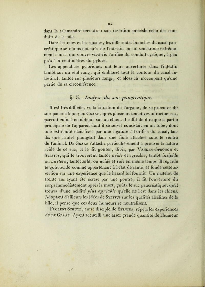 dans la salamandre terrestre : son insertion précède celle des con- duits de la bile. Dans les raies et les squales, les differentes branches du canal pan- créatique se réunissent près de l’intestin en un seul tronc extrême- ment court, qui s’ouvre vis-à-vis l’orifice du conduit cystique, à peu près à 2 centimètres du pylore. Les appendices pyloriques ont leurs ouvertures dans l'intestin tantôt sur un seul rang, qui embrasse tout le contour du canal in- testinal, tantôt sur plusieurs rangs, et alors ils n’occupent qu’une partie de sa circonférence. §. 5. Analyse clu suc pancréatique. Il est très-difficile, vu la situation de l’organe, de se procurer du suc pancréatique; de Graaf, après plusieurs tentatives infructueuses, parvint enfin à en obtenir sur un chien. Il suffit de dire que la partie principale de l’appareil dont il se servit consistait en un tube, dont une extrémité' était fixée par une ligature à l’orifice du canal, tan- dis que l’autre plongeait dans une fiole attachée sous le ventre de l’animal. De Graaf s’attacha particulièrement à prouver la nature acide de ce suc; il le fit goûter, dit-il, par Vanden-Sprongh et Syevius, qui le trouvèrent tantôt acide et agréable, tantôt insipide ou austère, tantôt salé, ou acide et salé en même temps. Il regarde le goût acide comme appartenant à l’état de santé, et fonde cette as- sertion sur une expérience que le hasard lui fournit. Un matelot de trente ans ayant été écrasé par une poutre, il fit l’ouvertui’e du corps immédiatement après la mort, goûta le suc pancréatique, qu’il trouva d’une acidité plus agréable qu’elle ne l’est dans les chiens. Adoptant d’ailleurs les idées de Sylvius sur les qualités alcalines de la bile, il pense que ces deux humeurs se neutralisent. Florent Schuyl, autre disciple de Sylvitjs, répéta les expériences de de Graaf. Ayant recueilli une assez grande quantité de l’humeur