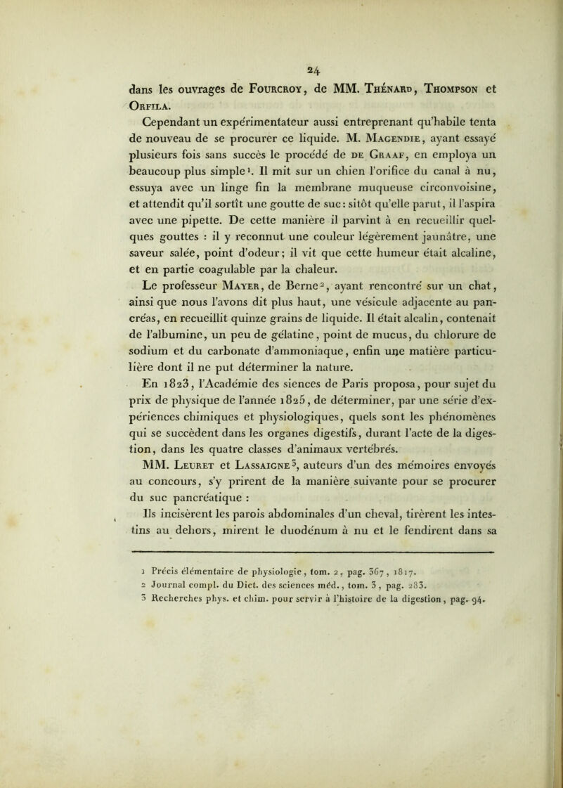 dans les ouvrages de Fourcroy, de MM. Thénard, Thompson et Orfila. Cependant un expérimentateur aussi entreprenant qu’habile tenta de nouveau de se procurer ce liquide. M. Magendie , ayant essayé plusieurs fois sans succès le procédé de de Graaf, en employa un beaucoup plus simple1. Il mit sur un chien l’orifice du canal à nu, essuya avec un linge fin la membrane muqueuse circonvoisine, et attendit qu’il sortît une goutte de suc : sitôt qu’elle parut, il l'aspira avec une pipette. De cette manière il parvint à en recueillir quel- ques gouttes : il y reconnut une couleur légèrement jaunâtre, une saveur salée, point d’odeur; il vit que cette humeur était alcaline, et en partie coagulable par la chaleur. Le professeur Mayer, de Berne2 3, ayant rencontré sur un chat, ainsi que nous l’avons dit plus haut, une vésicule adjacente au pan- créas, en recueillit quinze grains de liquide. Il était alcalin, contenait de l’albumine, un peu de gélatine, point de mucus, du chlorure de sodium et du carbonate d’ammoniaque, enfin une matière particu- lière dont il ne put déterminer la nature. En 1823, l’Académie des siences de Paris proposa, pour sujet du prix de physique de l’année 1825, de déterminer, par une série d’ex- périences chimiques et physiologiques, quels sont les phénomènes qui se succèdent dans les organes digestifs, durant l’acte de la diges- tion , dans les quatre classes d’animaux vertébrés. MM. Leuret et Lassaigne5, auteurs d’un des mémoires envoyés au concours, s’y prirent de la manière suivante pour se procurer du suc pancréatique : Us incisèrent les parois abdominales d’un cheval, tirèrent les intes- tins au dehors, mirent le duodénum à nu et le fendirent dans sa î Précis élémentaire de physiologie, loin. 2, pag. 567, 1817. 2 Journal compl. du Dict. des sciences inéd., toin. 3 , pag. 283. 3 Recherches phys. et chim. pour servir à l’histoire de la digestion, pag. 94.