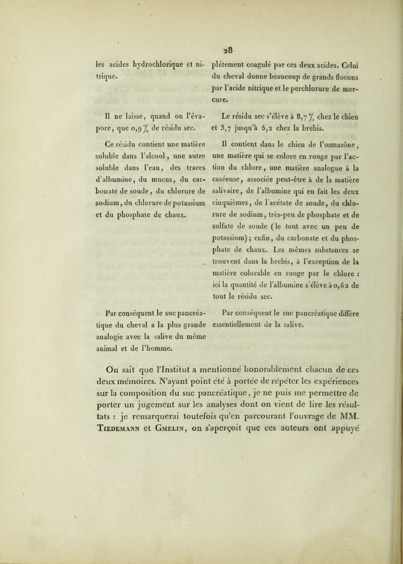 les acides bydrochlorique et ni- plétement coagulé par ces deux acides. Celui trique. du cheval donne beaucoup de grands flocons par l'acide nitrique et le perchlorure de mer- cure. Il ne laisse, quand on l’éva- Le résidu sec s’élève à 8,7 J0 chez le chien pore, que 0,9^ de résidu sec. et 3,7 jusqu’à 5,2 chez la brebis. Ce résidu contient une matière II contient dans le chien de l’osmazône, soluble dans l’alcool, une autre une matière qui se colore en rouge par l’ac- soluble dans l’eau, des traces tion du chlore, une matière analogue à la d’albumine, du mucus, du car- caséeuse, associée peut-être à de la matière bonate de soude, du chlorure de salivaire, de l’albumine qui en fait les deux sodium, du chlorure de potassium cinquièmes, de lacétate de soude, du chlo- et du phosphate de chaux. rure de sodium, très-peu de phosphate et de sulfate de soude (le tout avec un peu de potassium); enfin, du carbonate et du phos- phate de chaux. Les mêmes substances se _ trouvent dans la brebis, à l’exception de la matière colorable en rouge par le chlore : ici la quantité de l’albumine s'élève à 0,6 2 de tout le résidu sec. Par conséquent le suc pancréa- Par conséquent le suc pancréatique diffère tique du cheval a la plus grande essentiellement de la salive, analogie avec la salive du même animal et de l’homme. On sait que l’Institut a mentionné honorablement chacun de ces deux mémoires. N’ayant point été à portée de répéter les expériences sur la composition du suc pancréatique, je ne puis me permettre de porter un jugement sur les analyses dont on vient de lire les résul- tats : je remarquerai toutefois qu’en parcourant l’ouvrage de MM. Tiedemann et Gmelin, on s’aperçoit que ces auteurs ont appuyé